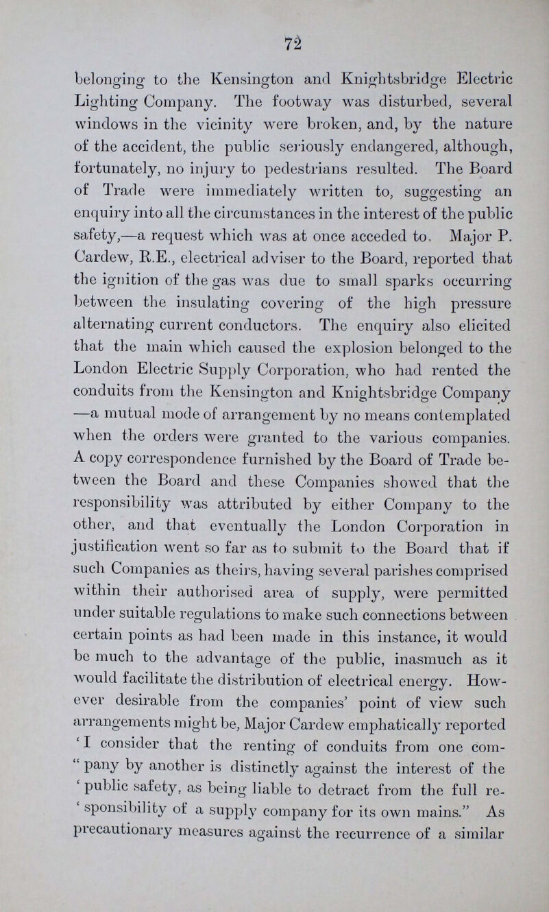 72 belonging to the Kensington and Knights bridge Electric Lighting Company. The footway was disturbed, several windows in the vicinity were broken, and, by the nature of the accident, the public seriously endangered, although, fortunately, no injury to pedestrians resulted. The Board of Trade were immediately written to, suggesting an enquiry into all the circumstances in the interest of the public safety,—a request which was at once acceded to. Major P. Cardew, R.E., electrical adviser to the Board, reported that the ignition of the gas was due to small sparks occurring between the insulating covering of the high pressure alternating current conductors. The enquiry also elicited that the main which caused the explosion belonged to the London Electric Supply Corporation, who had rented the conduits from the Kensington and Knightsbridge Company —a mutual mode of arrangement by no means contemplated when the orders were granted to the various companies. A copy correspondence furnished by the Board of Trade be tween the Board and these Companies showed that the responsibility was attributed by either Company to the other, and that eventually the London Corporation in justification went so far as to submit to the Board that if such Companies as theirs, having several parishes comprised within their authorised area of supply, were permitted under suitable regulations to make such connections between certain points as had been made in this instance, it would be much to the advantage of the public, inasmuch as it would facilitate the distribution of electrical energy. How ever desirable from the companies' point of view such arrangements might be, Major Cardew emphatically reported 'I consider that the renting of conduits from one com pany by another is distinctly against the interest of the 'public safety, as being liable to detract from the full re 'sponsibility of a supply company for its own mains. As precautionary measures against the recurrence of a similar