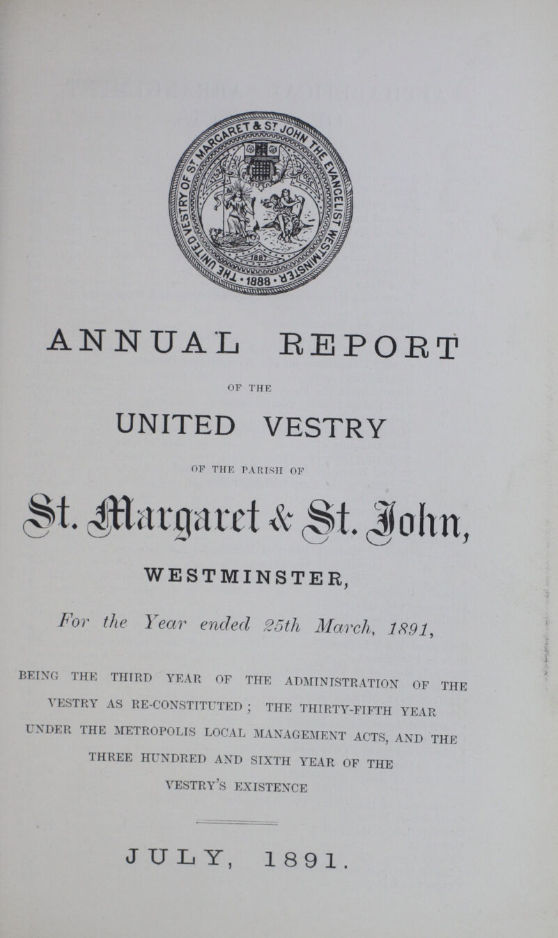 ANNUAL REPOET of the UNITED VESTRY of thk parish of St. Margaret & St. John, WESTMINSTER, For the Year ended 25th March, 1891, being the third year of the administration of the vestry as re-constituted ; the thirty-fifth year under the metropolis local management acts, and the three hundred and sixth year of the vestry's existence JULY, 1891.