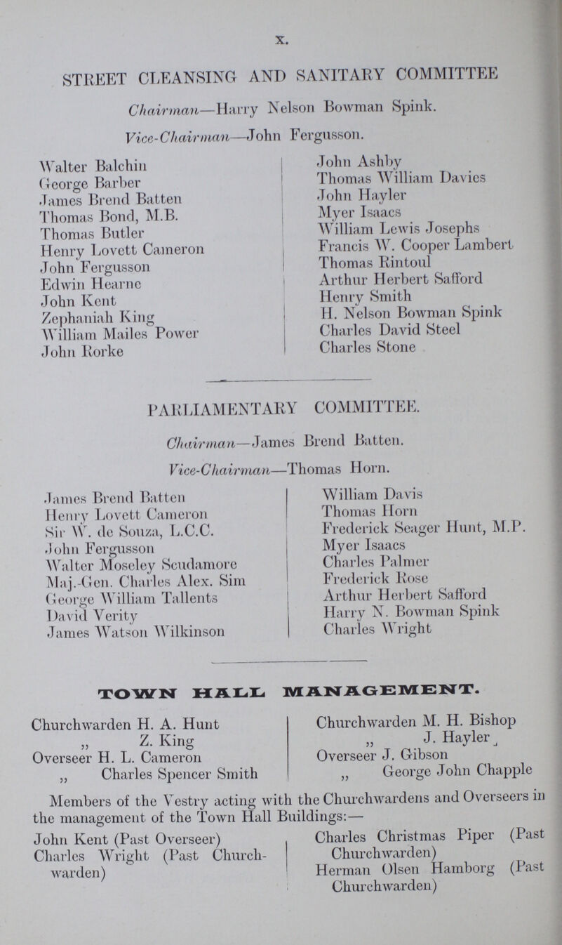 X. STREET CLEANSING AND SANITARY COMMITTEE Chairman—Harry Nelson Bowman Spink. Vice-Chairman—John Fergusson. Walter Balchin George Barber James Brend Batten Thomas Bond, M.B. Thomas Butler Henry Lovett Cameron John Fergusson Edwin Hearne John Kent Zephaniah King William Mailes Power John Rorke John Ashby Thomas William Davies John Hayler Myer Isaacs William Lewis Josephs Francis W. Cooper Lambert Thomas Rintoul Arthur Herbert Safford Henry Smith H. Nelson Bowman Spink Charles David Steel Charles Stone PARI JAM ENTARY COMMITTEE. Chairman—James Brend Batten. Vice-Chairman—Thomas Horn. .lames Brend Batten Henry Lovett Cameron Sir W. de Souza, L.C.C. .John Fergusson Walter Moseley Scudamore Maj.-Gen. Charles Alex. Sim George William Tallents David Verity James Watson Wilkinson William Davis Thomas Horn Frederick Seager Hunt, M.P. Myer Isaacs Charles Palmer Frederick Rose Arthur Herbert Safford Harry N. Bowman Spink Charles Wright TOWN HALL MANAGEMENT. Churchwarden H. A. Hunt Z. King Overseer H. L. Cameron „ Charles Spencer Smith Churchwarden M. H. Bishop J. Hayler j Overseer J. Gibson „ George John Chappie Members of the Vestry acting with the Churchwardens and Overseers in the management of the Town Hall Buildings:— John Kent (Past Overseer) Charles Christmas Piper (Past Charles Wright (Past Church- Churchwarden) warden) ' Herman Olsen Hamborg (Past Churchwarden)