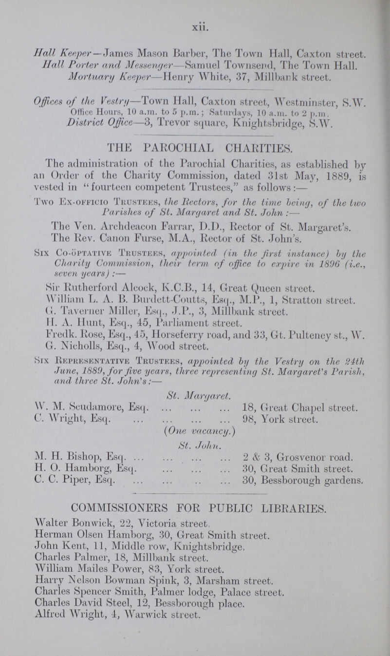 Xll. Hall Keeper—-Tames Mason Barber, The Town Hall, Caxton street. Hall Porter and Messenger—Samuel Townsend, The Town Hall. Mortuary Keeper—Henry White, 37, Millbank street. Offices of the Vestry—Town Hall, Caxton street, Westminster, S.W. Office Hours, 10 a.m. to 5 p.m.; Saturdays, 10 a.m. to 2 p.m. District Office—3, Trevor square, Knightsbridge, S.W. THE PAROCHIAL CHARITIES. The administration of the Parochial Charities, as established by an Order of the Charity Commission, dated 31st May, 1889, is vested in fourteen competent Trustees, as follows:— Two Ex-officio Trustees, the Hectors, for the time being, of the tivo Parishes of St. Margaret and St. John :— The Ven. Archdeacon Farrar, D.I)., Rector of St. Margaret's. The Rev. Canon Furse, M.A., Rector of St. John's. Six Co-optative Trustees, appointed (in the first instance) by the Charity Commission, their term of office to expire in 1896 (i.e., seven years) :— Sir Rutherford Alcock, K.C.B., 14, Great Queen street. William L. A. B. Burdett-Coutts, Esq., M.P., 1, Stratton street. (}. Taverner Miller, Esq., J.P., 3, Millbank street. II. A. Hunt, Esq., 45, Parliament street. Fredk. Rose, Esq., 45, Horseferry road, and 33, Gt. Pulteney st., W. G. Nicholls, Esq., 4, Wood street. Six Representative Trustees, appointed by the Vestry on the 24th .Tune, 1889, for five years, three representing St. Margaret's Parish, and three St. John's:— St. Margaret. W. M. Scudamore, Esq 18, Great Chapel street. C. Wright, Esq 98, York street. (One vacancy.) St. John. M. H. Bishop, Esq 2 & 3, Grosvenor road. H. O. Hamborg, Esq 30, Great Smith street. C. C. Piper, Esq 30, Bessborough gardens. COMMISSIONERS FOR PUBLIC LIBRARIES. Walter Bonwick, 22, Victoria street, Herman Olsen Hamborg, 30, Great Smith street. John Kent, 11, Middle row, Knightsbridge. Charles Palmer, 18, Millbank street. William Mailes Power, 83, York street. Harry Nelson Bowman Spink, 3, Marsham street. Charles Spencer Smith, Palmer lodge, Palace street. Charles David Steel, 12, Bessborough place. Alfred Wright, 4, Warwick street.