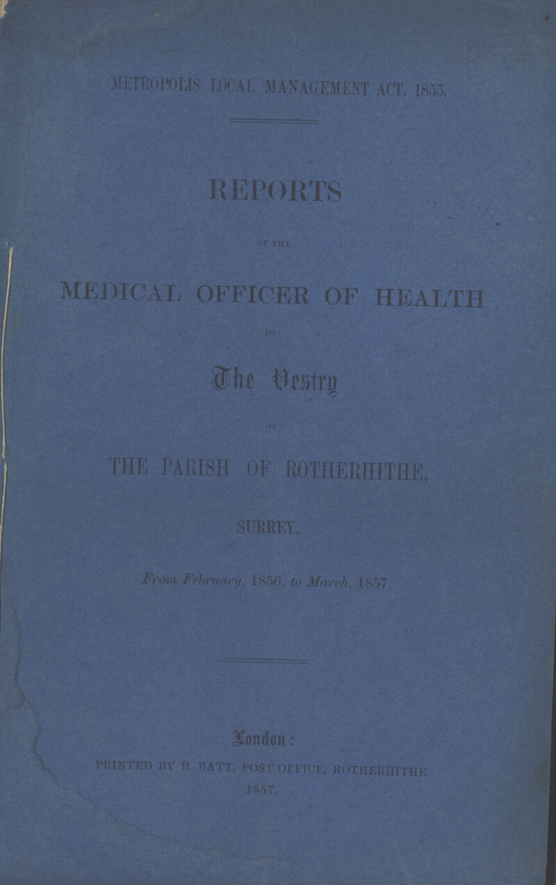 METROPOLIS LOCAL MANAGEMENT ACT, 1855, REPORTS OF THE MEDICAL OFFICER OF HEALTH TO The Vestry THE PARISH OF ROTHERHITHE, SURREY From, February, 1856, to march,1857 London: PRINTED BY B. BATT, POST OFFICE, ROTHERHITHE. 1857