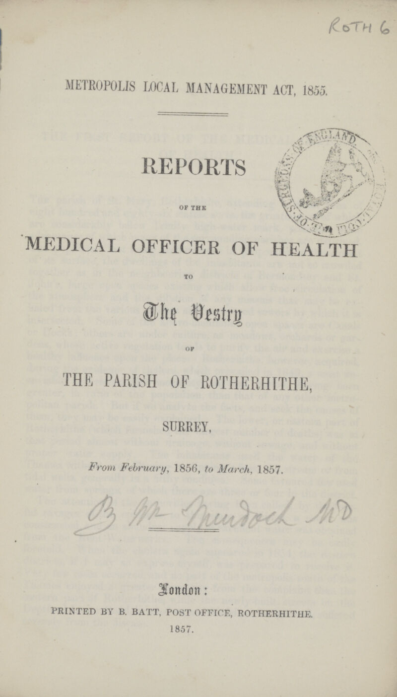 Roth 6 METROPOLIS LOCAL MANAGEMENT ACT, 1855. REPORTS OF THE MEDICAL OFFICER OF HEALTH TO The Vestry of THE PARISH OF ROTHERHITHE, SURREY, From February, 1856, to March, 1857. London: PRINTED BY B. BATT, POST OFFICE, ROTHERHITHE. 1857.