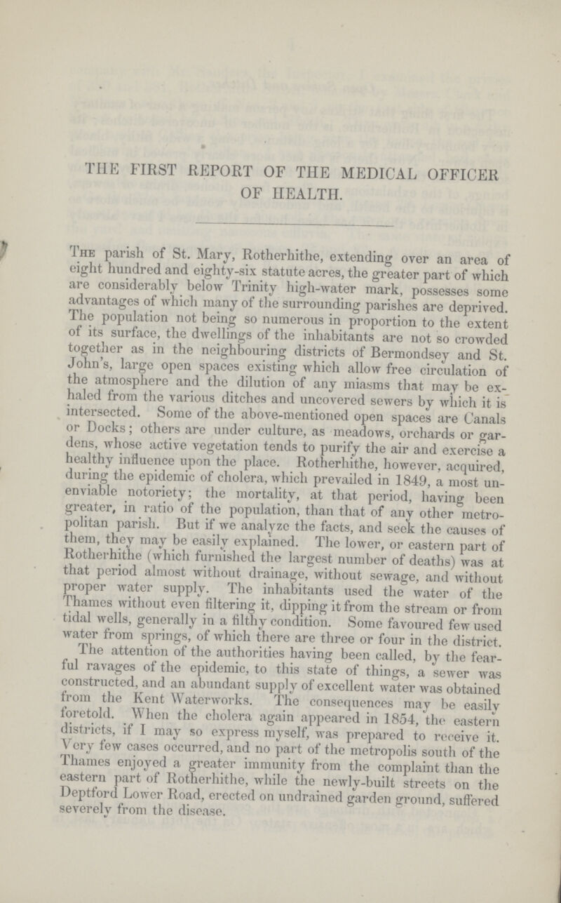 THE FIRST REPORT OF THE MEDICAL OFFICER OF HEALTH. The parish of St. Mary, Rotherhithe, extending over an area of eight hundred and eighty-six statute acres, the greater part of which are considerably below Trinity high-water mark, possesses some advantages of which many of the surrounding parishes are deprived. The population not being so numerous in proportion to the extent of its surface, the dwellings of the inhabitants are not so crowded together as in the neighbouring districts of Bermondsey and St. John's, large open spaces existing which allow free circulation of the atmosphere and the dilution of any miasms that may be ex haled from the various ditches and uncovered sewers by which it is intersected. Some of the above-mentioned open spaces are Canals or Docks; others are under culture, as meadows, orchards or gar dens, whose active vegetation tends to purify the air and exercise a healthy influence upon the place. Rotherhithe, however, acquired, during the epidemic of cholera, which prevailed in 1849, a most un enviable notoriety; the mortality, at that period, having been greater, in ratio of the population, than that of any other metro politan parish. But if we analyze the facts, and seek the causes of them, they may be easily explained. The lower, or eastern part of Rotherhithe (which furnished the largest number of deaths) was at that period almost without drainage, without sewage, and without proper water supply. The inhabitants used the water of the Thames without even filtering it, dipping it from the stream or from tidal wells, generally in a filthy condition. Some favoured few used water from springs, of which there are three or four in the district. The attention of the authorities having been called, by the fear ful ravages of the epidemic, to this state of things, a sewer was constructed, and an abundant supply of excellent water was obtained from the Kent Waterworks. The consequences may be easilv foretold. When the cholera again appeared in 1854, the eastern districts, if I may so express myself, was prepared to receive it. Very few cases occurred, and no part of the metropolis south of the Thames enjoyed a greater immunity from the complaint than the eastern part of Rotherhithe, while the newly-built streets on the Deptford Lower Road, erected on undrained garden ground, suffered severely from the disease.