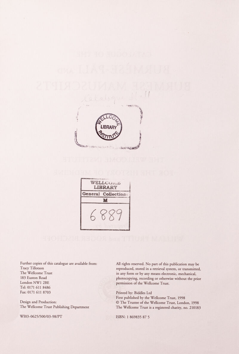 'W$îJ[«jLOôÂàis# LIBRARY Further copies of this catalogue are available from: Tracy Tillotson The Wellcome Trust 183 Euston Road London NW1 2BE Tel: 0171 611 8486 Fax: 0171 611 8703 Design and Production: The Wellcome Trust Publishing Department All rights reserved. No part of this publication may be reproduced, stored in a retrieval system, or transmitted, in any form or by any means electronic, mechanical, photocopying, recording or otherwise without the prior permission of the Wellcome Trust. Printed by: Biddies Ltd First published by the Wellcome Trust, 1998 © The Trustee of the Wellcome Trust, London, 1998 The Wellcome Trust is a registered charity, no. 210183 WI03-0625/500/03-98/PT ISBN: 1 869835 87 5