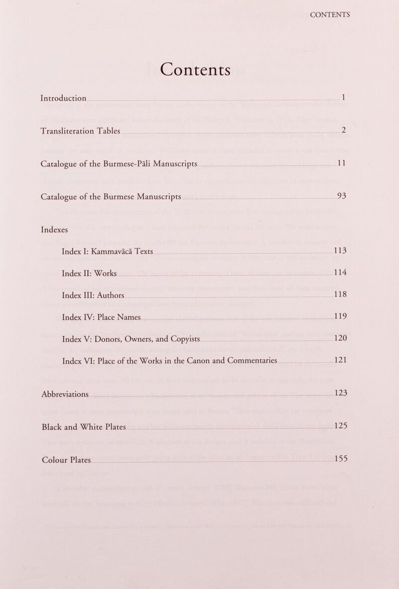 Contents Introduction 1 Transliteration Tables 2 Catalogue of the Burmese-Päli Manuscripts 11 Catalogue of the Burmese Manuscripts 93 Indexes Index I: Kammaväcä Texts 113 Index II: Works 114 Index III: Authors 118 Index IV: Place Names 119 Index V: Donors, Owners, and Copyists 120 Index VI: Place of the Works in the Canon and Commentaries 121 Abbreviations 123 Black and White Plates 125 Colour Plates 155