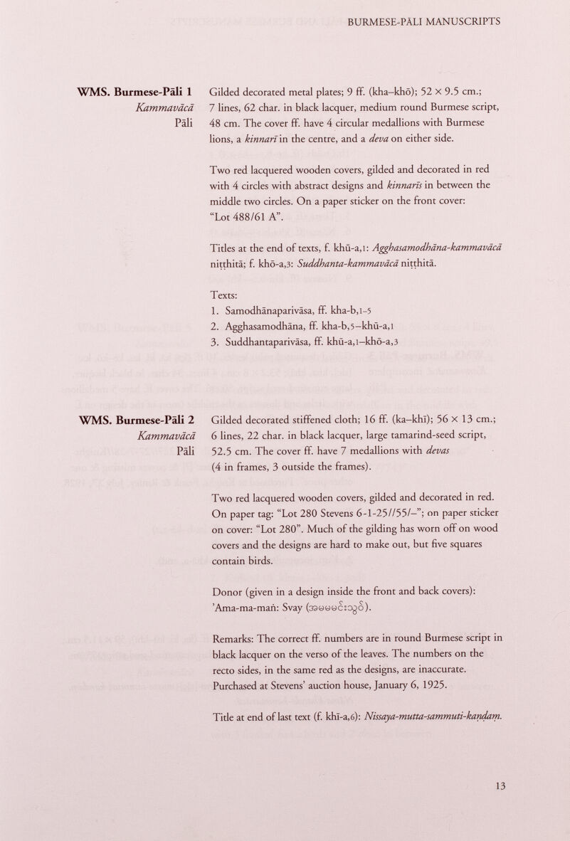 WMS. Burmese-Päli 1 Gilded decorated metal plates; 9 ff. (kha-khö); 52 X 9.5 cm.; Kammaväcä 7 lines, 62 char, in black lacquer, medium round Burmese script, Päli 48 cm. The cover ff. have 4 circular medallions with Burmese lions, a kinnarï in the centre, and a deva on either side. Two red lacquered wooden covers, gilded and decorated in red with 4 circles with abstract designs and kinnaris in between the middle two circles. On a paper sticker on the front cover: Lot 488/61 A. Titles at the end of texts, f. khü-a,i: Agghasamodhäna-kammaväcä nitthitä; f. khö-a ,3: Suddhanta-kammaväcä nitthitä. Texts: 1. Samodhänapariväsa, ff kha-b,i -5 2. Agghasamodhäna, ff. kha-b,5-khü-a,i 3. Suddhantapariväsa, ff. khü-a,i-khö-a ,3 WMS. Burmese-Päli 2 Gilded decorated stiffened cloth; 16 ff. (ka-khl); 56 X 13 cm.; Kammaväcä 6 lines, 22 char, in black lacquer, large tamarind-seed script, Pali 52.5 cm. The cover ff. have 7 medallions with devas (4 in frames, 3 outside the frames). Two red lacquered wooden covers, gilded and decorated in red. On paper tag: Lot 280 Stevens 6-1-25//55/-; on paper sticker on cover: Lot 280. Much of the gilding has worn off on wood covers and the designs are hard to make out, but five squares contain birds. Donor (given in a design inside the front and back covers): 'Ama-ma-man: Svay (33««wc:D0o). Remarks: The correct ff. numbers are in round Burmese script in black lacquer on the verso of the leaves. The numbers on the recto sides, in the same red as the designs, are inaccurate. Purchased at Stevens' auction house, January 6, 1925. Tide at end of last text (f. khl-a,6): Nissaya-mutta-sammuti-kandam.