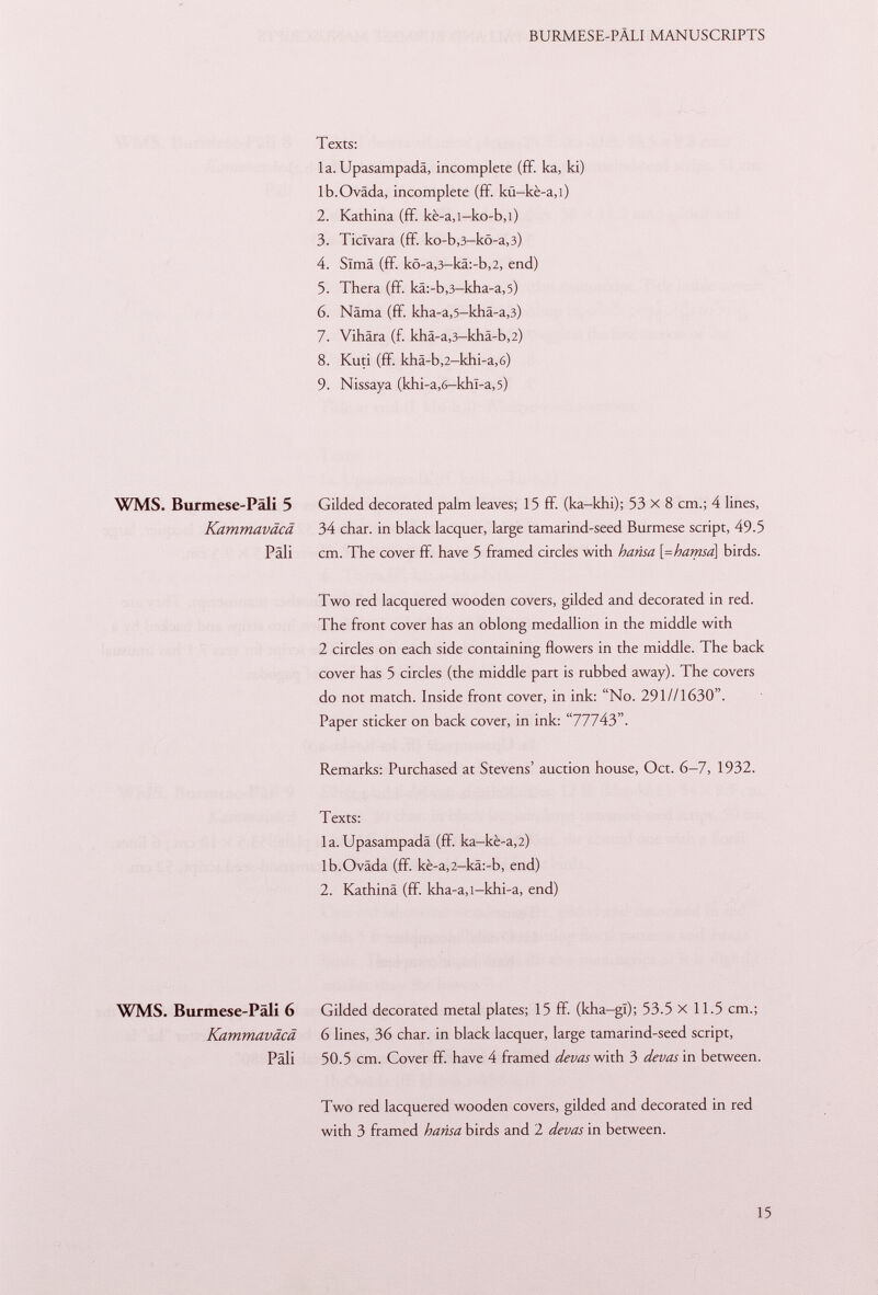 Texts: la. Upasampadâ, incomplete (ff. ka, ki) lb.Oväda, incomplete (ff. kü-ké-a ,l) 2. Kathina (ff. kè-a,i-ko-b,l) 3. Ticlvara (ff. ko-b ,3 -kö-a ,3) 4. Sima (ff. kö-a ,3 -kä:-b ,2, end) 5. Thera (ff. kä:-b ,3 -kha-a ,5) 6. Näma (ff. kha-a,5-khä-a,3) 7. Vihära (f. khä-a,3-khä-b,2) 8. Kuti (ff. khä-b ,2— khi-a ,6) 9. Nissaya (khi-a ,6— khl-a, 5) WMS. Burmese-Päli 5 Gilded decorated palm leaves; 15 ff. (ka-khi); 53 x 8 cm.; 4 lines, Kammaväcä 34 char, in black lacquer, large tamarind-seed Burmese script, 49.5 Pâli cm. The cover ff. have 5 framed circles with hansa \=hamsa\ birds. Two red lacquered wooden covers, gilded and decorated in red. The front cover has an oblong medallion in the middle with 2 circles on each side containing flowers in the middle. The back cover has 5 circles (the middle part is rubbed away). The covers do not match. Inside front cover, in ink: No. 291 //1630. Paper sticker on back cover, in ink: 77743. Remarks: Purchased at Stevens' auction house, Oct. 6-7, 1932. Texts: la.Upasampadâ (fif. ka-kè-a ,2) lb.Oväda (ff. kè-a,2-kâ:-b, end) 2. Kathinä (ff. kha-a,i-khi-a, end) WMS. Burmese-Päli 6 Gilded decorated metal plates; 15 ff. (kha-gl); 53.5 X 11.5 cm.; Kammaväcä 6 lines, 36 char, in black lacquer, large tamarind-seed script, Pali 50.5 cm. Cover ff. have 4 framed devas with 3 devas in between. Two red lacquered wooden covers, gilded and decorated in red with 3 framed h ans a birds and 2 devas in between.