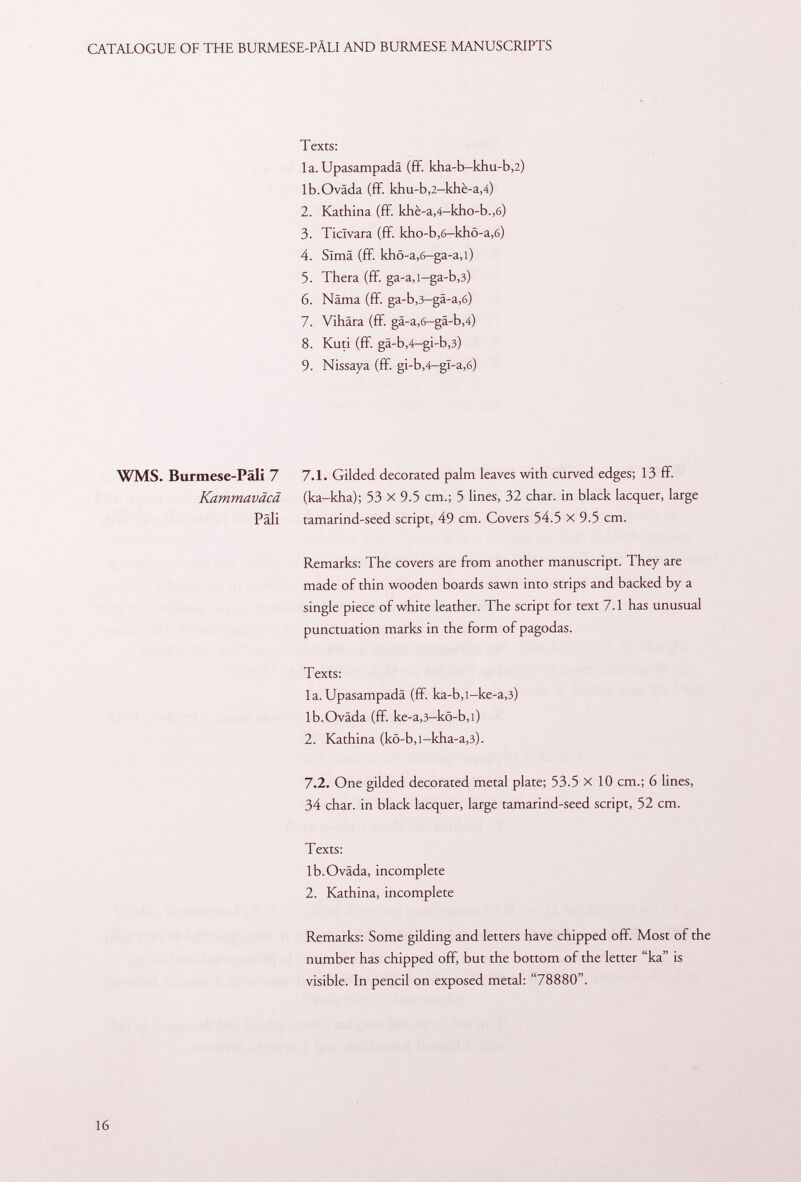 Texts: la. Upasampadä (ff. kha-b-khu-b,2) lb.Oväda (ff. khu-b,2-khè-a,4) 2. Kathina (ff. khè-a ,4 -kho-b .,6) 3. Ticîvara (ff. kho-b,6-khö-a,6) 4. Sima (ff. khö-a,6—ga-a,i) 5. Thera (ff. ga-a,l-ga-b ,3) 6. Näma (ff. ga-b,3-gä-a,6) 7. Vihära (ff. gä-a,6—gä-b ,4) 8. Kuti (ff. gä-b ,4 -gi-b ,3) 9. Nissaya (ff. gi-b,4-gl -a ,6) WMS. Burmese-Päli 7 7 .1. Gilded decorated palm leaves with curved edges; 13 ff. Kammaväcä (ka-kha); 53 X 9.5 cm.; 5 lines, 32 char, in black lacquer, large Pali tamarind-seed script, 49 cm. Covers 54.5 X 9.5 cm. Remarks: The covers are from another manuscript. They are made of thin wooden boards sawn into strips and backed by a single piece of white leather. The script for text 7.1 has unusual punctuation marks in the form of pagodas. Texts: 1 a. Upasampadä (ff ka-b ,l -ke-a ,3) lb.Oväda (ff. ke-a ,3 -kö-b ,i) 2. Kathina (kö-b,i-kha-a ,3). 7 .2. One gilded decorated metal plate; 53.5 X 10 cm.; 6 lines, 34 char, in black lacquer, large tamarind-seed script, 52 cm. Texts: lb.Oväda, incomplete 2. Kathina, incomplete Remarks: Some gilding and letters have chipped off. Most of the number has chipped off, but the bottom of the letter ka is visible. In pencil on exposed metal: 78880.