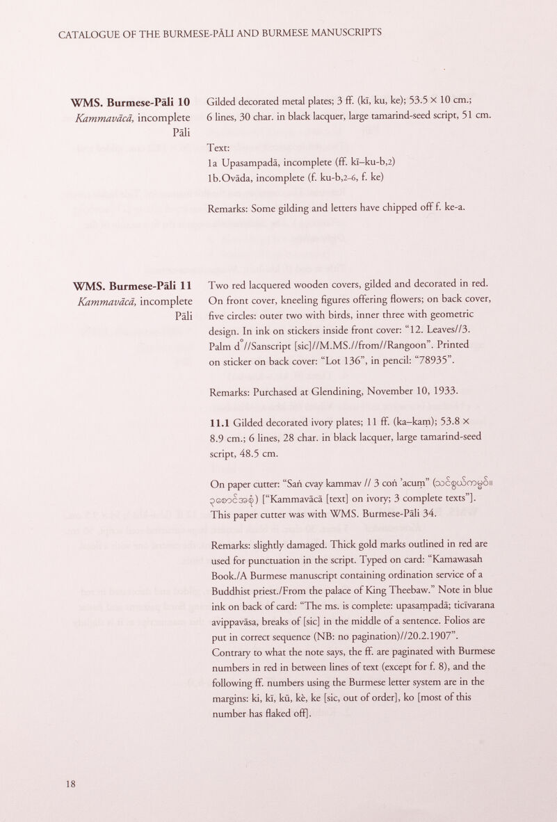 WMS. Burmese-Pali 10 Gilded decorated metal plates; 3 ff. (Id, ku, ke); 53.5 X 10 cm.; Kammaväcä, incomplete 6 lines, 30 char, in black lacquer, large tamarind-seed script, 51 cm. Pali Text: la Upasampadä, incomplete (ff. kî—ku-b,2) lb.Oväda, incomplete (f. ku-b,2-6, £ ke) Remarks: Some gilding and letters have chipped off f. ke-a. WMS. Burmese-Pali 11 Two red lacquered wooden covers, gilded and decorated in red. Kammaväcä, incomplete On front cover, kneeling figures offering flowers; on back cover, Pali five circles: outer two with birds, inner three with geometric design. In ink on stickers inside front cover: 12. Leaves//3. Palm d //Sanscript [sic]//M.MS.//from//Rangoon. Printed on sticker on back cover: Lot 136, in pencil: 78935. Remarks: Purchased at Glendining, November 10, 1933. 11.1 Gilded decorated ivory plates; 11 ff. (ka-kam); 53.8 X 8.9 cm.; 6 lines, 28 char, in black lacquer, large tamarind-seed script, 48.5 cm. On paper cutter: Sañ cvay kammav // 3 coñ 'acum (oocgoSooooii ^> g ® oc33iç ) [Kammaväcä [text] on ivory; 3 complete texts]. This paper cutter was with WMS. Burmese-Päli 34. Remarks: slightly damaged. Thick gold marks outlined in red are used for punctuation in the script. Typed on card: Kamawasah Book./A Burmese manuscript containing ordination service of a Buddhist priest./From the palace of King Theebaw. Note in blue ink on back of card: The ms. is complete: upasampadä; ticlvarana avippaväsa, breaks of [sic] in the middle of a sentence. Folios are put in correct sequence (NB: no pagination)//20.2.1907. Contrary to what the note says, the ff. are paginated with Burmese numbers in red in between lines of text (except for f. 8), and the following ff. numbers using the Burmese letter system are in the margins: ki, kl, kü, kè, ke [sic, out of order], ko [most of this number has flaked off].