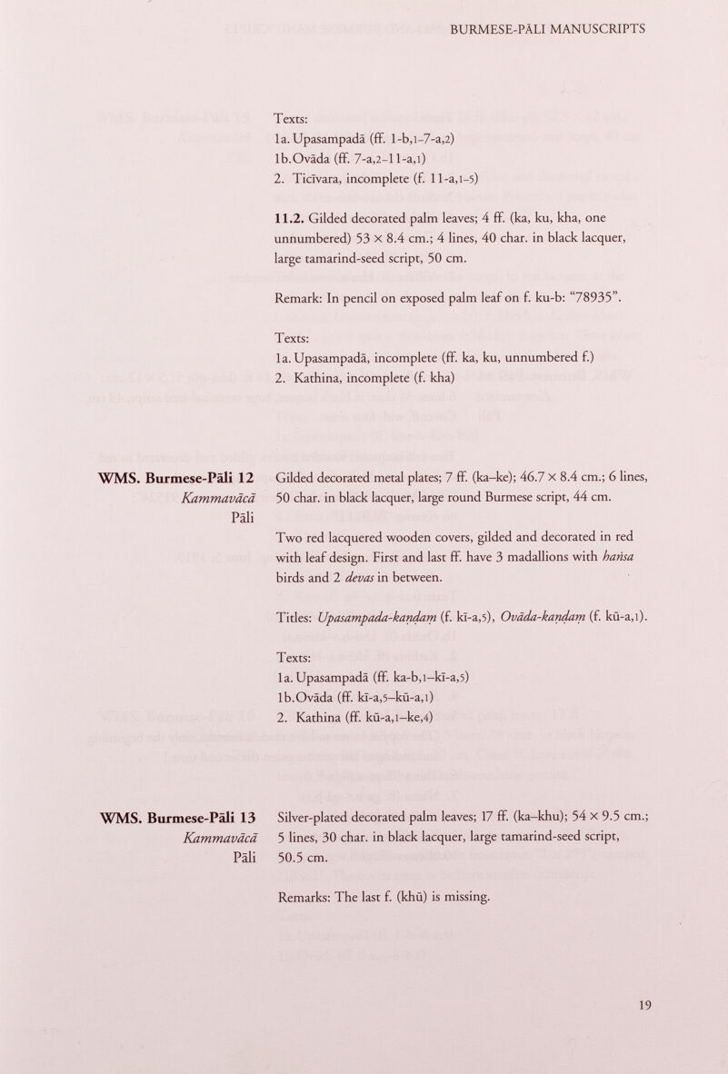 Texts: la. Upasampadä (ff. l-b,l-7-a,2) Ib.Ovada (ff. 7 -a ,2 -l l-a,i) 2. Ticlvara, incomplete (f. 11-a,i—5) 11.2. Gilded decorated palm leaves; 4 ff. (ka, ku, kha, one unnumbered) 53 X 8.4 cm.; 4 lines, 40 char, in black lacquer, large tamarind-seed script, 50 cm. Remark: In pencil on exposed palm leaf on f. ku-b: 78935. Texts: la. Upasampadä, incomplete (ff. ka, ku, unnumbered f.) 2. Kathina, incomplete (f. kha) WMS. Burmese-Pali 12 Gilded decorated metal plates; 7 ff. (ka-ke); 46.7 X 8.4 cm.; 6 lines, Kammaväcä 50 char, in black lacquer, large round Burmese script, 44 cm. Pali Two red lacquered wooden covers, gilded and decorated in red with leaf design. First and last ff. have 3 madallions with h ansa birds and 2 devas in between. Titles: Upasampada-kandam (f. kï-a,5), Oväda-kandam (f. kü-a,i). Texts: la. Upasampadä (ff. ka-b,i-kï-a ,5) lb.Oväda (ff. kl-a ,5 -kü-a ,i) 2. Kathina (ff. kü-a,i— ke,4) WMS. Burmese-Päli 13 Silver-plated decorated palm leaves; 17 ff (ka-khu); 54 X 9.5 cm.; Kammaväcä 5 lines, 30 char, in black lacquer, large tamarind-seed script, Pali 50.5 cm. Remarks: The last f. (khü) is missing.