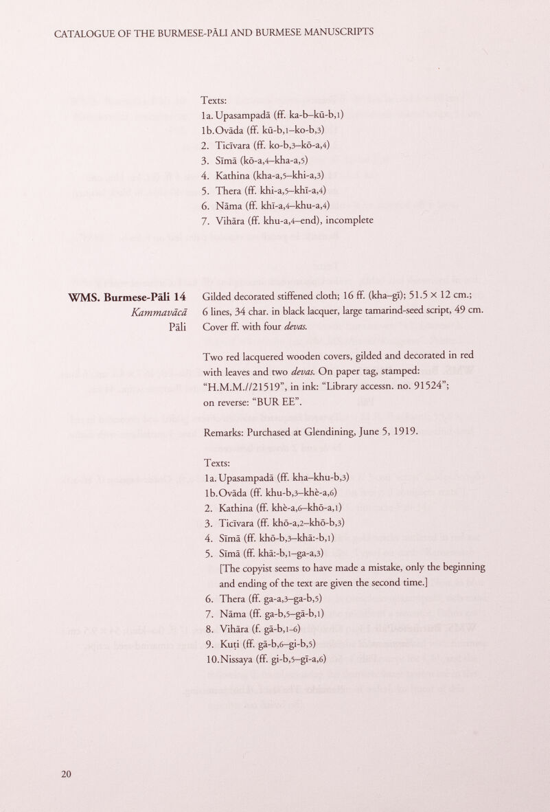 Texts: la.Upasampadä (ff. ka-b-kü-b,i) lb.Oväda (fif. kü-b,i-ko-b ,3) 2. Ticlvara (fif. ko-b ,3 -kö-a ,4) 3. Sima (kö-a ,4 -kha-a ,5) 4. Kathina (kha-a ,5 -khi-a ,3) 5. Thera (fif. khi-a ,5 -khl-a ,4) 6. Näma (ff. khl -a ,4-khu -a ,4) 7. Vihära (fif. khu-a ,4— end), incomplete WMS. Burmese-Päli 14 Gilded decorated stiffened cloth; 16 fif. (kha-gï); 51.5 x 12 cm.; Kammaväcä 6 lines, 34 char, in black lacquer, large tamarind-seed script, 49 cm. Pâli Cover ff. with four devas. Two red lacquered wooden covers, gilded and decorated in red with leaves and two devas. On paper tag, stamped: H.M.M.//21519, in ink: Library accessn. no. 91524; on reverse: BUR EE. Remarks: Purchased at Glendining, June 5, 1919. Texts: la. Upasampadä (fif. kha-khu-b ,3) lb.Oväda (ff. khu-b ,3 -khè-a ,6) 2. Kathina (fif. khè-a,6-khô-a,l) 3. Ticlvara (fif. khö-a ,2 -khö-b ,3) 4. Sima (fif. khö-b,3-khä:-b,l) 5. Sima (ff. khä:-b,i—ga-a ,3) [The copyist seems to have made a mistake, only the beginning and ending of the text are given the second time.] 6. Thera (ff. ga-a ,3 -ga-b ,5) 7. Näma (ff. ga-b ,5— gä-b,i) 8. Vihära (f. gä-b,i-6) 9. Kuti (ff. gä-b ,6 -gi-b ,5) 10.Nissaya (ff. gi-b,5-gï-a,6)