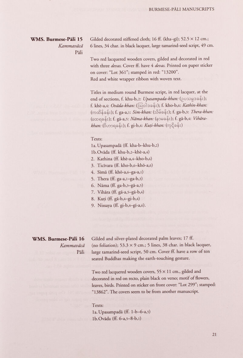WMS. Burmese-Päli 15 Gilded decorated stiffened cloth; 16 ff. (kha-gl); 52.5 x 12 cm.; Kammaväcä 6 lines, 34 char, in black lacquer, large tamarind-seed script, 49 cm. Pali Two red lacquered wooden covers, gilded and decorated in red with three devas. Cover ff. have 4 devas. Printed on paper sticker on cover: Lot 361; stamped in red: 13200. Red and white wrapper ribbon with woven text. Titles in medium round Burmese script, in red lacquer, at the end of sections, f. khu-b ,2: Upasampada-khan: (goaD«3S^:); f. khè-a ,4: Oväda-khan: (Kol 33^0; f- kho-b ,6: Kathin-khan: (cooosss:); f- ga-a,i: Sim-khan: (coos^O; f- ga-b,3: Thera-khan: ( goos | s |0; f- gâ-a ,5: Näma-khan: (^ oüs <|0; f- gä-b ,4: Vihära- khan: (8uoos|s<|0; f- gi-b,4: Kuti-khan: (crpcs^:) Texts: la. Upasampadä (ff. kha-b-khu-b ,2) lb.Oväda (ff. khu-b ,2 -khè-a ,4) 2. Kathina (ff. khè-a ,4— kho-b ,6) 3. Ticïvara (ff. kho-b,6-khö-a,6) 4. Slmä (ff. khö-a,6-ga-a,i) 5. Thera (ff. ga-a,i-ga-b ,3) 6. Näma (ff. ga-b ,3 -gä-a ,5) 7. Vihära (ff. gä-a,5-gä-b,4) 8. Kuti (ff. gä-b,4-gi-b,4) 9. Nissaya (ff. gi-b ,4 -gï-a ,6). WMS. Burmese-Päli 16 Gilded and silver-plated decorated palm leaves; 17 ff. Kammaväcä (no foliation); 53.3 x 9 cm.; 5 lines, 38 char, in black lacquer, Pâli large tamarind-seed script, 50 cm. Cover ff. have a row of ten seated Buddhas making the earth-touching gesture. Two red lacquered wooden covers, 55x11 cm., gilded and decorated in red on recto, plain black on verso; motif of flowers, leaves, birds. Printed on sticker on front cover: Lot 299; stamped: 13862. The covers seem to be from another manuscript. Texts: la.Upasampadä (ff. l-b-6-a ,5) lb.Oväda (ff. 6-a ,5 -8-b,i)