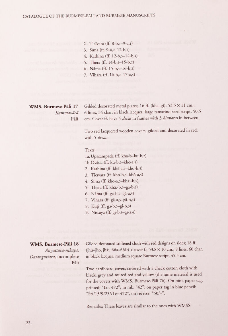 2. Ticlvara (ff. 8-b,i-9-a,i) 3. Sima (ff. 9-a,2— 12-b ,5) 4. Kathina (ff 12-b ,5— l4-b ,4) 5. Thera (ff l4-b,4-15-b,2) 6. Näma (ff 15-b,3-16-b,2) 7. Vihära (ff l6-b ,2 -17-a ,5) WMS. Burmese-Päli 17 Gilded decorated metal plates; 16 ff (kha-gl); 53.5 X 11 cm.; Kammaväcä 6 lines, 34 char, in black lacquer, large tamarind-seed script, 50.5 Pâli cm. Cover ff. have 4 (levas in frames with 3 kinnaras in between. Two red lacquered wooden covers, gilded and decorated in red. with 5 devas. Texts: la. Upasampadä (ff kha-b-ku-b,2) lb.Oväda (ff. ku-b,2-khè-a,4) 2. Kathina (ff khè-a,4—kho-b,5) 3. Ticlvara (ff. kho-b,5-khö-a,5) 4. Sima (ff. khö-a,5-khä:-b,5) 5. Thera (ff. khä:-b ,5 -ga-b ,2) 6. Näma (ff. ga-b,2-gä-a,5) 7. Vihära (ff. gä-a,5-gä-b,4) 8. Kuti (ff. gä-b,5-gi-b,3) 9. Nissaya (ff gi-b,3-gl-a,6) WMS. Burmese-Päli 18 Anguttara-nikäya, Dasanguttara, incomplete Pâli Gilded decorated stiffened cloth with red designs on sides; 18 ff. (jhu-jho, jhä:, ñña-ñña:) + cover f.; 53.8 X 10 cm.; 8 lines, 60 char, in black lacquer, medium square Burmese script, 45.5 cm. Two cardboard covers covered with a check cotton cloth with black, grey and muted red and yellow (the same material is used for the covers with WMS. Burmese-Päli 76). On pink paper tag, printed; Lot 472, in ink: 42; on paper tag in blue pencil: St//15/9/25//Lot 472, on reverse: 50/-. Remarks: These leaves are similar to the ones with WMSS.