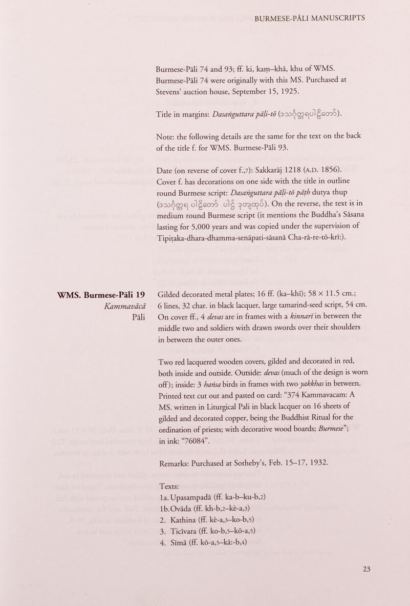 Burmese-Päli 74 and 93; ff. ki, kam-khä, khu of WMS. Burmese-Päli 74 were originally with this MS. Purchased at Stevens' auction house, September 15, 1925. Title in margins: Dasanguttara päli-tö (3 0û<poDS|oigGCOo). Note: the following details are the same for the text on the back of the title f. for WMS. Burmese-Päli 93. Date (on reverse of cover f., 7): Sakkaräj 1218 ( a.D . 1856). Cover f. has decorations on one side with the title in outline round Burmese script: Dasanguttara päli-tö päth dutya thup (3CO<poo6j olgßcoo olg ^cqjo^o). On the reverse, the text is in medium round Burmese script (it mentions the Buddha's Säsana lasting for 5,000 years and was copied under the supervision of Tipitaka-dhara-dhamma-senäpati-säsanä Cha-rä-re-tö-krl:). WMS. Burmese-Päli 19 Gilded decorated metal plates; 16 ff. (ka-khl); 58 x 11.5 cm.; Kammaväcä 6 lines, 32 char, in black lacquer, large tamarind-seed script, 54 cm. Pali On cover ff, 4 devas are in frames with a kinnarï in between the middle two and soldiers with drawn swords over their shoulders in between the outer ones. Two red lacquered wooden covers, gilded and decorated in red, both inside and outside. Outside: devas (much of the design is worn off) ; inside: 3 h ansa birds in frames with two yakkhas in between. Printed text cut out and pasted on card: 374 Kammavacam: A MS. written in Liturgical Pali in black lacquer on 16 sheets of gilded and decorated copper, being the Buddhist Ritual for the ordination of priests; with decorative wood boards; Burmese; in ink: 76084. Remarks: Purchased at Sotheby's, Feb. 15-17, 1932. Texts: la. Upasampadä (ff ka-b-ku-b,2) lb.Oväda (ff. kh-b ,2 -kè-a ,3) 2. Kathina (ff. kè-a ,3 -ko-b ,5) 3. Ticlvara (ff. ko-b ,5 -kö-a ,5) 4. Sima (ff. kö-a,5-kä:-b,4)
