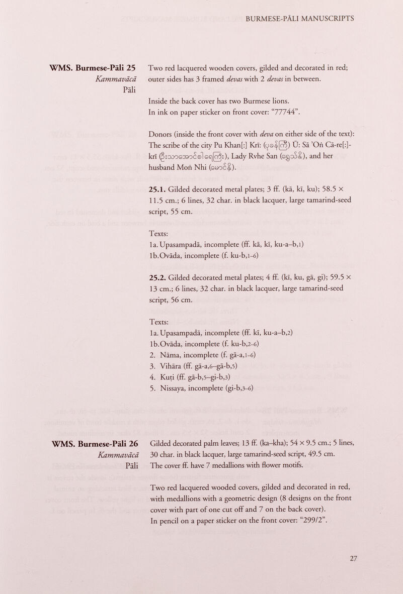 WMS. Burmese-Pali 25 Two red lacquered wooden covers, gilded and decorated in red; Kammaväcä outer sides has 3 framed devas with 2 devas in between. Pâli Inside the back cover has two Burmese lions. In ink on paper sticker on front cover: 77744. Donors (inside the front cover with deva on either side of the text): The scribe of the city Pu Khan[:] KrI: Ü: Sä 'Oñ Cä-re[:]- krï (gsGOOG33oc ©lGS|[Ö30> Lady Rvhe San (cgool), and her husband Mon Nhi ( göoc§). 25.1. Gilded decorated metal plates; 3 ff. (kä, kl, ku); 58.5 x 11.5 cm.; 6 lines, 32 char, in black lacquer, large tamarind-seed script, 55 cm. Texts: la. Upasampadä, incomplete (ff. kä, kl, ku-a—b,i) lb.Ovâda, incomplete (f. ku-b,l-6) 25.2. Gilded decorated metal plates; 4 ff. (kï, ku, gä, gi); 59.5 X 13 cm.; 6 lines, 32 char, in black lacquer, large tamarind-seed script, 56 cm. Texts: la. Upasampadä, incomplete (ff. kï, ku-a-b,2) lb.Oväda, incomplete (f. ku-b ,2-6) 2. Näma, incomplete (f. gä-a,i-6) 3. Vihära (ff. gä-a ,6 -gä-b ,5) 4. Kuti (ff. gä-b ,5 -gi-b ,3) 5. Nissaya, incomplete (gi-b ,3-6) WMS. Burmese-Päli 26 Gilded decorated palm leaves; 13 if. (ka-kha); 54 X 9.5 cm.; 5 lines, Kammaväcä 30 char, in black lacquer, large tamarind-seed script, 49.5 cm. Pâli The cover ff. have 7 medallions with flower motifs. Two red lacquered wooded covers, gilded and decorated in red, with medallions with a geometric design (8 designs on the front cover with part of one cut off and 7 on the back cover). In pencil on a paper sticker on the front cover: 299/2.