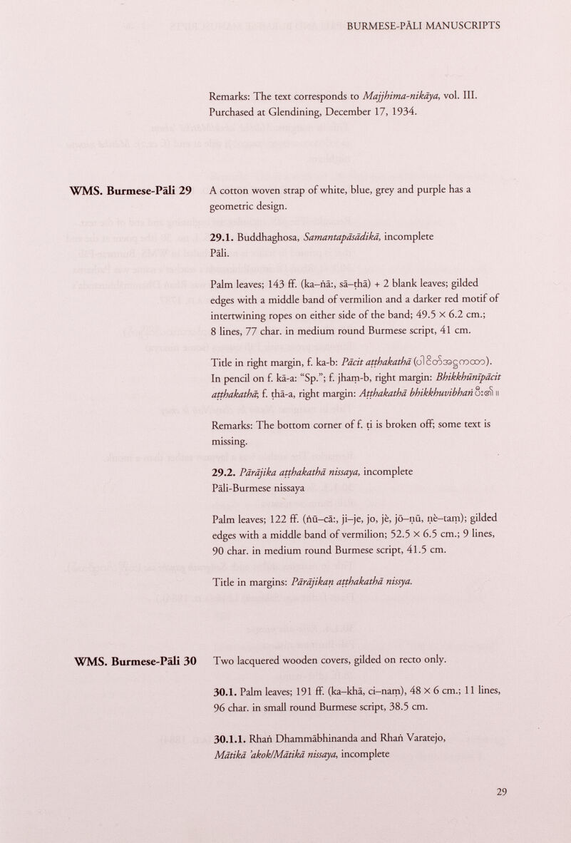 Remarks: The text corresponds to Majjhima-nikaya, vol. III. Purchased at Glendining, December 17, 1934. WMS. Burmese-Pali 29 A cotton woven strap of white, blue, grey and purple has a geometric design. 29.1. Buddhaghosa, Samantapäsädikä, incomplete Pali. Palm leaves; 143 ff. (ka-nä:, sä-thä) + 2 blank leaves; gilded edges with a middle band of vermilion and a darker red motif of intertwining ropes on either side of the band; 49.5 X 6.2 cm.; 8 lines, 77 char, in medium round Burmese script, 41 cm. Title in right margin, f. ka-b: Päcit atthakathä (oì eco sacco odo). In pencil on f. kä-a: Sp.; f. jham-b, right margin: Bhikkhünipäcit atthakathä, f. thä-a, right margin: Atthakathä bhikkhuvibhan osgìì il Remarks: The bottom corner of f. ti is broken off; some text is missing. 29.2. Päräjika atthakathä nissaya, incomplete Päli-Burmese nissaya Palm leaves; 122 ff. (ñü-cá:, ji—je, jo, jè, jö-nü, nè-tam); gilded edges with a middle band of vermilion; 52.5 X 6.5 cm.; 9 lines, 90 char, in medium round Burmese script, 41.5 cm. Title in margins: Päräjikan atthakathä nissya. WMS. Burmese-Päli 30 Two lacquered wooden covers, gilded on recto only. 30.1. Palm leaves; 191 ff. (ka-khä, ci-nam), 48 X 6 cm.; 11 lines, 96 char, in small round Burmese script, 38.5 cm. 30.1.1. Rhañ Dhammäbhinanda and Rhañ Varatejo, Mätikä 'akok/Mätikä nissaya, incomplete