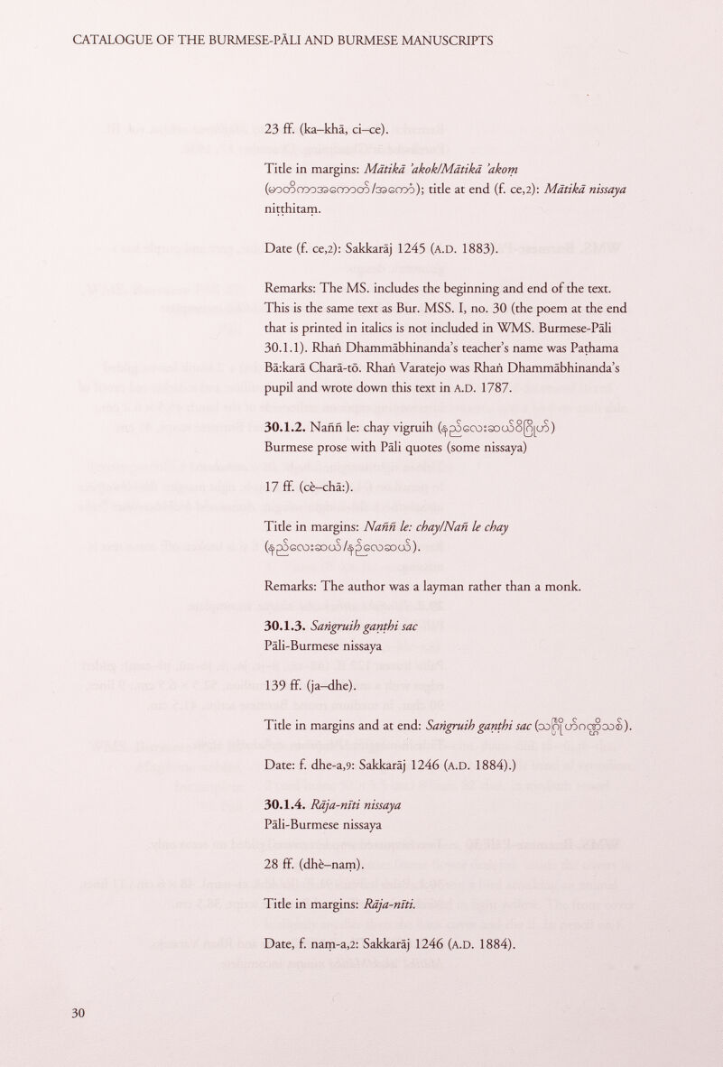 23 ff. (ka-kha, ci-ce). Title in margins: Mätikä 'akok/Mätikä 'akom (Gocoooo33Gœooo/33Graô); title at end (£ ce,2): Mätikä nissaya nitthitam. Date (f. ce, 2): Sakkaräj 1245 ( a.D . 1883). Remarks: The MS. includes the beginning and end of the text. This is the same text as Bur. MSS. I, no. 30 (the poem at the end that is printed in italics is not included in WMS. Burmese-Päli 30.1.1). Rhañ Dhammäbhinanda's teacher's name was Pathama Bä:karä Charä-tö. Rhañ Varatejo was Rhañ Dhammäbhinanda's pupil and wrote down this text in a.D. 1787. 30.1.2. Naññ le: chay vigruih (^goGCo:sDU$o(o[uo) Burmese prose with Pâli quotes (some nissaya) 17 ff. (cè-châ:). Title in margins: Naññ le: chay/Nañ le chay (^> gS eco ; so 00 ¡Seco so co ). Remarks: The author was a layman rather than a monk. 30.1.3. Sarigruih ganthi sac Päli-Burmese nissaya 139 ff. (ja—dhe). Title in margins and at end: Sañgruih ganthi sac (co^uoocrooo©). Date: f. dhe-a ,9: Sakkaräj 1246 ( a.D . 1884).) 30.1.4. Râja-nïti nissaya Päli-Burmese nissaya 28 ff. (dhè—nam). Title in margins: Râja-nïti. Date, f. nam-a ,2: Sakkaräj 1246 (A.D. 1884).