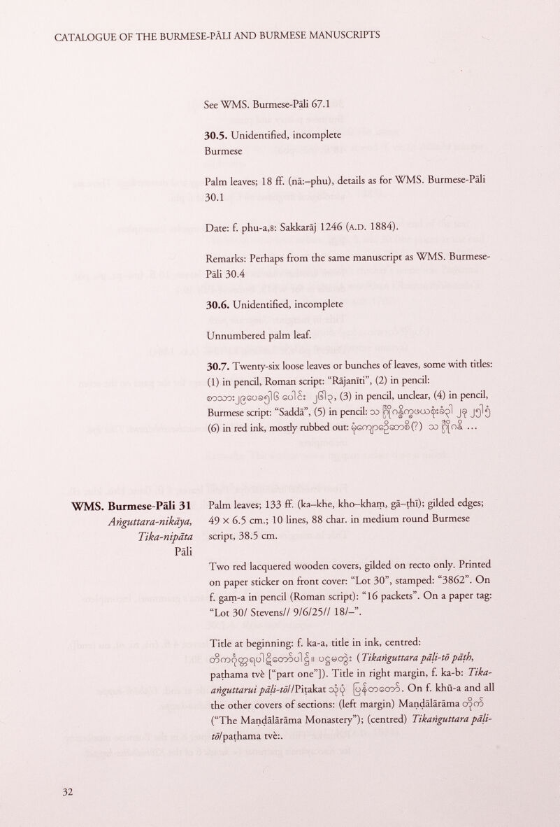See WMS. Burmese-Pali 67.1 30.5. Unidentified, incomplete Burmese Palm leaves; 18 ff. (nä:-phu), details as for WMS. Burmese-Päli 30.1 Date: f. phu-a,8: Sakkaräj 1246 (A.D. 1884). Remarks: Perhaps from the same manuscript as WMS. Burmese- Päli 30.4 30.6. Unidentified, incomplete Unnumbered palm leaf. 30.7. Twenty-six loose leaves or bunches of leaves, some with titles: (1) in pencil, Roman script: Räjanlti, (2) in pencil: ©oooosjßGosglG sole: jSl^> (3) in pencil, unclear, (4) in pencil, Burmese script: Saddâ, (5) in pencil: oo fpm|nocsoûç:à^l jglg (6) in red ink, mosdy rubbed out: ^GO^pGgsoo®(?) oo ^)°oI ... WMS. Burmese-Päli 31 Anguttara-nikäya, Tika-nipäta Pâli Palm leaves; 133 ff. (ka-khe, kho-kham, gä-thl); gilded edges; 49 X 6.5 cm.; 10 lines, 88 char, in medium round Burmese script, 38.5 cm. Two red lacquered wooden covers, gilded on recto only. Printed on paper sticker on front cover: Lot 30, stamped: 3862. On f. gam-a in pencil (Roman script): 16 packets. On a paper tag: Lot 30/ Stevens// 9/6/25// 18/-. Title at beginning: f. ka-a, title in ink, centred: oo co co sjol ^goooo I gn o c ö 03 : ( Tikanguttara päli-tö päth, pathama tvè [part one]). Title in right margin, f. ka-b: Tika- anguttarui päli-tötl Pitakat 0^^ [o<|cogooo . On f. khü-a and all the other covers of sections: (left margin) Mandäläräma crjäao (The Mandäläräma Monastery); (centred) Tikanguttara tô! pathama tvè:.