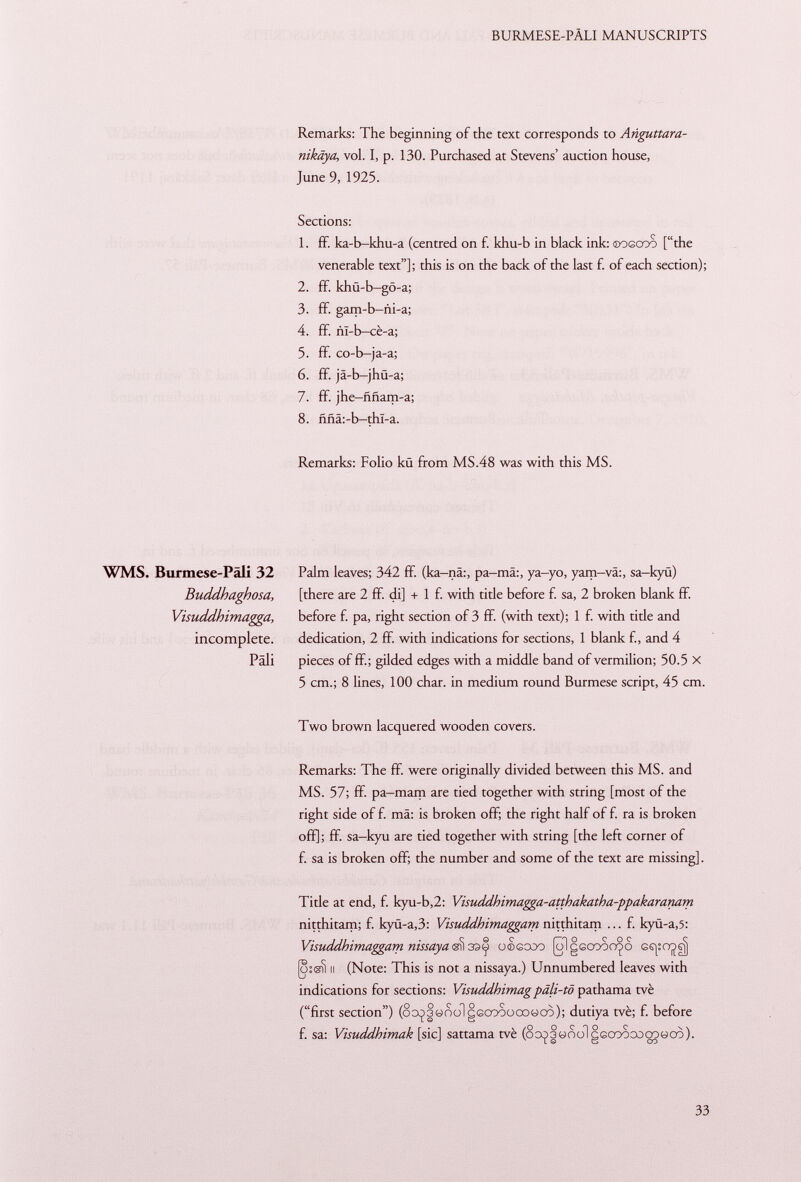 Remarks: The beginning of the text corresponds to Añguttara- nikäya, vol. I, p. 130. Purchased at Stevens' auction house, June 9, 1925. Sections: 1. ff. ka-b-khu-a (centred on f. khu-b in black ink: oogcoo [the venerable text]; this is on the back of the last f. of each section); 2. ff. khü-b-gö-a; 3. ff. gam-b-ñi-a; 4. ff. ñí-b-cé-a; 5. ff. co-b-ja-a; 6. ff. jä-b-jhü-a; 7. ff. jhe-ññam-a; 8. ññá:-b-thl-a. Remarks: Folio kü from MS.48 was with this MS. WMS. Burmese-Pâli 32 Buddhaghosa, Visuddhimagga, incomplete. Pâli Palm leaves; 342 ff. (ka-nä:, pa-mä:, ya-yo, yam-vä:, sa-kyü) [there are 2 ff. di] + 1 f. with title before f. sa, 2 broken blank fif. before f. pa, right section of 3 ff. (with text); 1 f. with tide and dedication, 2 ff. with indications for sections, 1 blank f., and 4 pieces of ff; gilded edges with a middle band of vermilion; 50.5 X 5 cm.; 8 lines, 100 char, in medium round Burmese script, 45 cm. Two brown lacquered wooden covers. Remarks: The ff were originally divided between this MS. and MS. 57; ff pa-mam are tied together with string [most of the right side of f. mä: is broken off; the right half of f. ra is broken off]; ff. sa-kyu are tied together with string [the left corner of f. sa is broken off; the number and some of the text are missing]. Title at end, f. kyu-b,2: Visuddhimagga-atthakatha-ppakaranam nitthitam; f. kyü-a,3: Visuddhimaggam nitthitam ... f. kyü-a ,5: Visuddhimaggam nissaya^33^ o®gcoo (olgccooo^o 6s|;ojgj jo:«? il (Note: This is not a nissaya.) Unnumbered leaves with indications for sections: Visuddhimagpäli-tö pathama tvè (first section) (8o ^3«oolgGcr >oocoocò); dutiya tvè; f. before f. sa: Visuddhimak [sic] sattama tvè (oo^3«oo1gGcoocooo«oo).