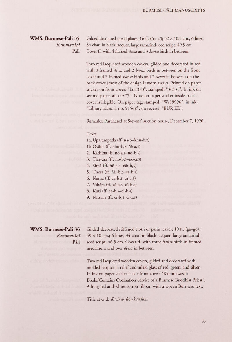 WMS. Burmese-Pali 35 Gilded decorated metal plates; 16 ff. (ña-ci); 52 x 10.5 cm., 6 lines, Kammaväcä 34 char, in black lacquer, large tamarind-seed script, 49.5 cm. Pali Cover ff. with 4 framed devas and 3 hansa birds in between. Two red lacquered wooden covers, gilded and decorated in red with 3 framed devas and 2 hansa birds in between on the front cover and 3 framed hansa birds and 2 devas in between on the back cover (most of the design is worn away). Printed on paper sticker on front cover: Lot 383, stamped: 3(?)31. In ink on second paper sticker: 7. Note on paper sticker inside back cover is illegible. On paper tag, stamped: W/19996, in ink: Library accessn. no. 91568, on reverse: BUR EE. Remarks: Purchased at Stevens' auction house, December 7, 1920. Texts: la. Upasampadä (ff. ña-b-khu-b,2) lb.Oväda (ff. khu-b,2-nè-a,4) 2. Kathina (ff. ñé-a ,4—ño -b ,5) 3. Ticlvara (ff. Ao-b ,5 -nö-a ,5) 4. Sima (ff. iiö-a,5-nä:-b,5) 5. Thera (ff. nä:-b,5— ca-b ,2) 6. Näma (ff. ca-b ,2 -cä-a ,5) 7. Vihära (ff. cä-a ,5 -cä-b ,5) 8. Kuti (ff. cä-b ,5 -ci-b ,4) 9. Nissaya (ff. ci-b ,4— cï-a ,6) WMS. Burmese-Pali 36 Gilded decorated stiffened cloth or palm leaves; 10 ff. (ga-gö); Kammaväcä 49 x 10 cm.; 6 lines, 34 char, in black lacquer, large tamarind- Päli seed script, 46.5 cm. Cover ff. with three hansa birds in framed medallions and two devas in between. Two red lacquered wooden covers, gilded and decorated with molded lacquer in relief and inlaid glass of red, green, and silver. In ink on paper sticker inside front cover: Kammawasah Book./Contains Ordination Service of a Burmese Buddhist Priest. A long red and white cotton ribbon with a woven Burmese text. Title at end: Kacina-[sic\-kandam.