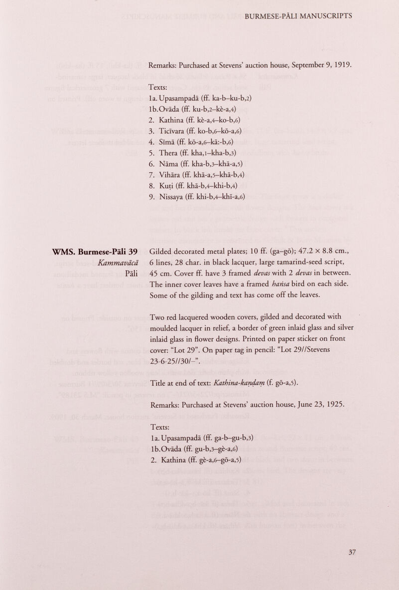 Remarks: Purchased at Stevens' auction house, September 9, 1919. Texts: la. Upasampadä (ff. ka-b-ku-b ,2) lb.Oväda (ff. ku-b ,2 -kè-a ,4) 2. Kathina (ff. kè-a ,4— ko-b,6) 3. Ticlvara (ff. ko-b,6-ko-a,6) 4. Simä (ff. kö-a,6—kä:-b,6) 5. Thera (ff. kha,l-kha-b ,3) 6. Näma (fif. kha-b ,3 -khä-a ,5) 7. Vihära (ff. khä-a ,5 -khä-b ,4) 8. Kuti (ff. khä-b ,4 -khi-b ,4) 9. Nissaya (ff. khi-b ,4 -khl-a ,6) WMS. Burmese-Päli 39 Gilded decorated metal plates; 10 ff. (ga-gò); 47.2 x 8.8 cm., Kammaväcä 6 lines, 28 char, in black lacquer, large tamarind-seed script, Pâli 45 cm. Cover ff. have 3 framed de vas with 2 de vas in between. The inner cover leaves have a framed harisa bird on each side. Some of the gilding and text has come off the leaves. Two red lacquered wooden covers, gilded and decorated with moulded lacquer in relief, a border of green inlaid glass and silver inlaid glass in flower designs. Printed on paper sticker on front cover: Lot 29. On paper tag in pencil: Lot 29//Stevens 23-6-25//30/-. Title at end of text: Kathina-kandam (f. gö-a ,5). Remarks: Purchased at Stevens' auction house, June 23, 1925. Texts: la. Upasampadä (ff. ga-b-gu-b ,3) lb.Oväda (fif. gu-b ,3 -gè-a ,6) 2. Kathina (ff. gè-a ,6 -gô-a ,5)