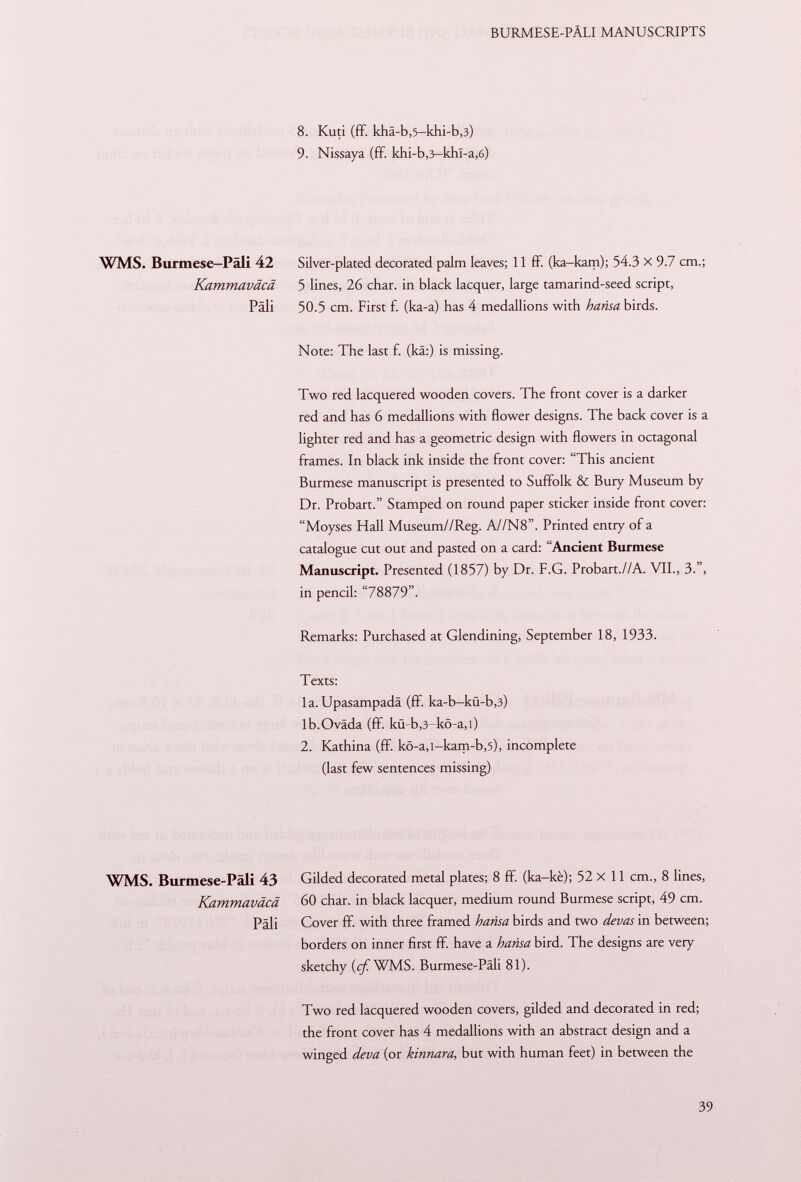 8. Kuti (ff. kha-b,5-khi-b,3) 9. Nissaya (ff. khi-b,3— khl-a ,6) WMS. Burmese—Päli 42 Silver-plated decorated palm leaves; 11 ff. (ka-kam); 54.3 X 9.7 cm.; Kammaväcä 5 lines, 26 char, in black lacquer, large tamarind-seed script, Pali 50.5 cm. First f. (ka-a) has 4 medallions with harisa birds. Note: The last f. (kä:) is missing. Two red lacquered wooden covers. The front cover is a darker red and has 6 medallions with flower designs. The back cover is a lighter red and has a geometric design with flowers in octagonal frames. In black ink inside the front cover: This ancient Burmese manuscript is presented to Suffolk & Bury Museum by Dr. Probart. Stamped on round paper sticker inside front cover: Moyses Hall Museum//Reg. A//N8. Printed entry of a catalogue cut out and pasted on a card: Ancient Burmese Manuscript. Presented (1857) by Dr. F.G. Probart.//A. VII., 3., in pencil: 78879. Remarks: Purchased at Glendining, September 18, 1933. Texts: la. Upasampadä (ff. ka-b-kü-b ,3) lb.Oväda (ff. kü-b ,3 -kö-a ,l) 2. Kathina (ff. kö-a,i-kam-b ,5), incomplete (last few sentences missing) WMS. Burmese-Päli 43 Gilded decorated metal plates; 8 ff. (ka-kè); 52 X 11 cm., 8 lines, Kammaväcä 60 char, in black lacquer, medium round Burmese script, 49 cm. Pâli Cover ff. with three framed harisa birds and two devas in between; borders on inner first ff. have a harisa bird. The designs are very sketchy (c/WMS. Burmese-Päli 81). Two red lacquered wooden covers, gilded and decorated in red; the front cover has 4 medallions with an abstract design and a winged deva (or kinnara, but with human feet) in between the