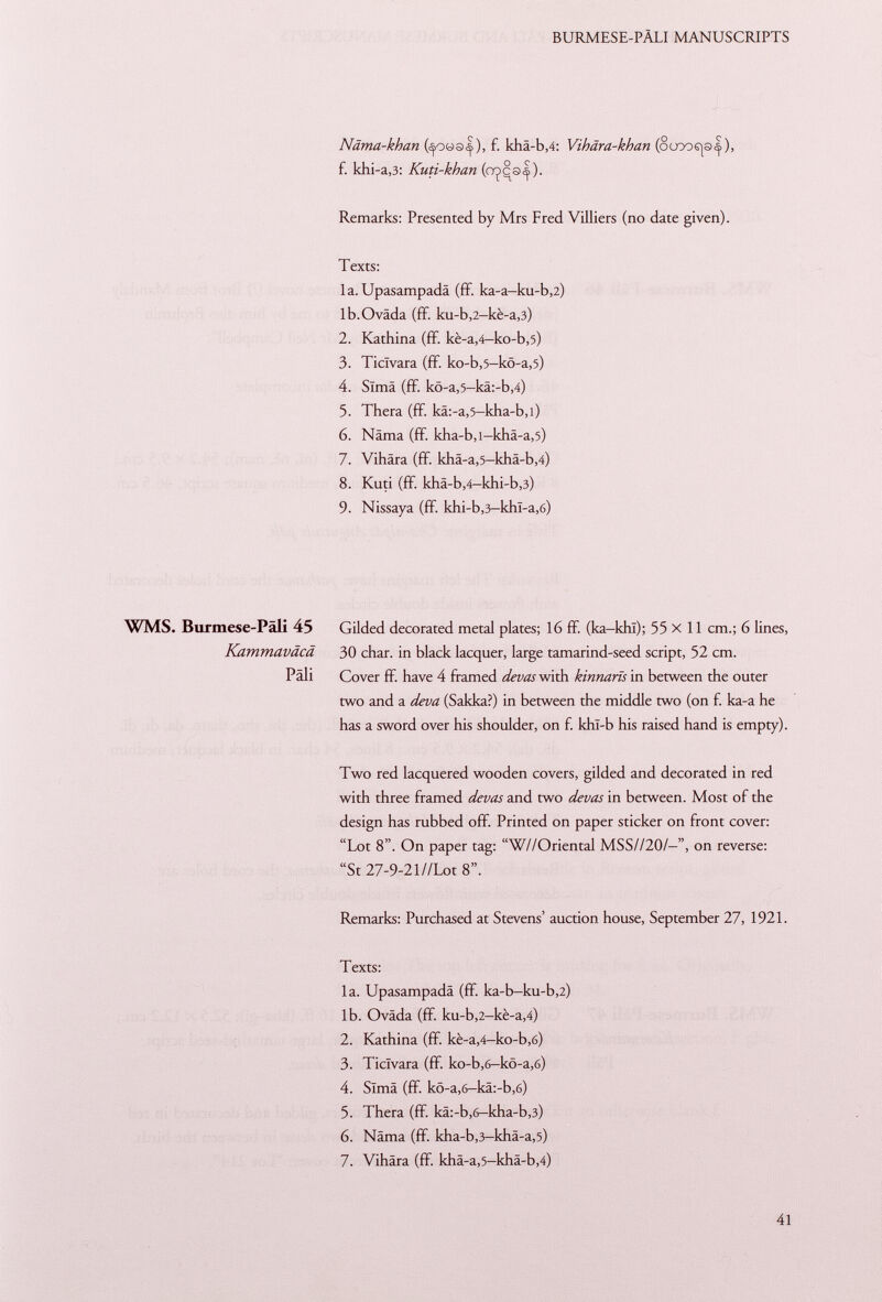 Näma-khan f. kha-b,4: Vihara-khan (oooofp<|), f. khi-a,3: Kuti-khan (ojcs|). Remarks: Presented by Mrs Fred Villiers (no date given). Texts: la. Upasampadä (ff. ka-a-ku-b ,2) lb.Ovâda (ff. ku-b ,2 -kè-a ,3) 2. Kathina (ff. kè-a ,4— ko-b ,5) 3. Ticlvara (ff. ko-b ,5— kö-a ,5) 4. Sima (ff. kö-a ,5— kä:-b ,4) 5. Thera (ff. kä:-a ,5 -kha-b ,l) 6. Näma (ff. kha -b ,i-khä-a ,5) 7. Vihära (ff. khä-a ,5 -khä-b ,4) 8. Kuti (ff. khä-b,4-khi-b,3) 9. Nissaya (ff. khi-b,3-khl-a,6) WMS. Burmese-Päli 45 Kammaväcä Päli Two red lacquered wooden covers, gilded and decorated in red with three framed devas and two devas in between. Most of the design has rubbed off. Printed on paper sticker on front cover: Lot 8. On paper tag: W//Oriental MSS//20/—on reverse: St 27-9-21//Lot 8. Remarks: Purchased at Stevens' auction house, September 27, 1921. Texts: la. Upasampadä (ff. ka-b-ku-b,2) lb. Oväda (ff. ku-b ,2 -kè-a ,4) 2. Kathina (ff. kè-a ,4 -ko-b ,6) 3. Ticlvara (ff. ko-b,6-kö-a,6) 4. Sima (ff. kö-a,6-kä:-b,6) 5. Thera (ff. kä:-b ,6 -kha-b ,3) 6. Näma (ff. kha -b,3 -khä-a ,5) 7. Vihära (ff. khä-a,5-khä-b,4) Gilded decorated metal plates; 16 ff. (ka-khï); 55x11 cm.; 6 lines, 30 char, in black lacquer, large tamarind-seed script, 52 cm. Cover ff. have 4 framed devas with kinnarïs in between the outer two and a deva (Sakka?) in between the middle two (on f. ka-a he has a sword over his shoulder, on f. khl-b his raised hand is empty).