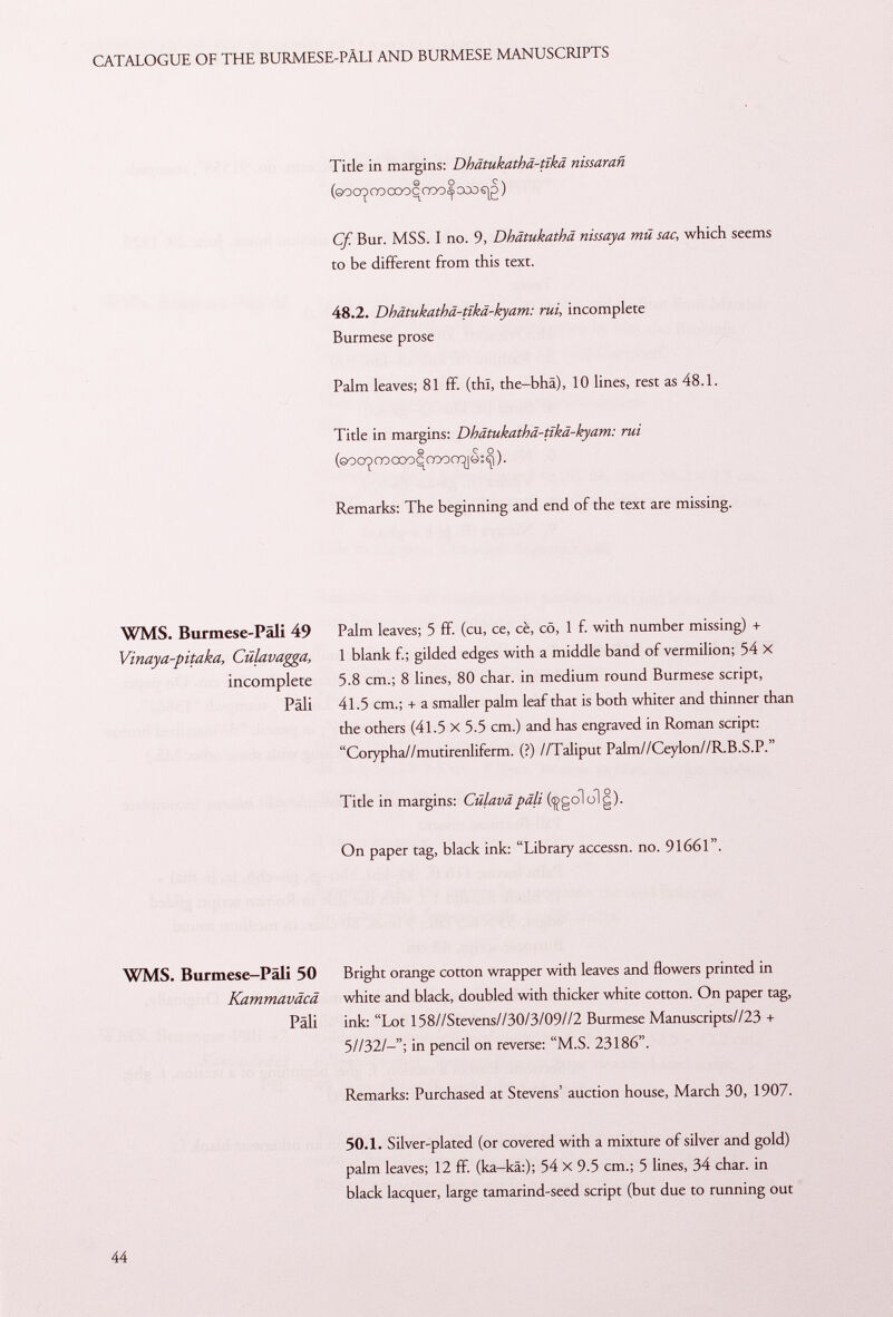 Title in margins: Dhatukatha-tika nissarañ (©oo^rocooqooo^ooosjg ) Cf. Bur. MSS. I no. 9, Dhätukathä nissaya mû sac, which seems to be different from this text. 48.2. Dhätukathä-tlkä-kyam: rui, incomplete Burmese prose Palm leaves; 81 ff. (thl, the-bhä), 10 lines, rest as 48.1. Title in margins: Dhätukathä-tlkä-kyam: rui (©oconocooccoofrj|à:^). Remarks: The beginning and end of the text are missing. WMS. Burmese-Pali 49 Vinaya-pitaka, Cúlavagga, incomplete Pâli Palm leaves; 5 ff. (cu, ce, cè, cö, 1 f. with number missing) + 1 blank f.; gilded edges with a middle band of vermilion; 54 X 5.8 cm.; 8 lines, 80 char, in medium round Burmese script, 41.5 cm.; + a smaller palm leaf that is both whiter and thinner than the others (41.5 X 5.5 cm.) and has engraved in Roman script: Corypha//mutirenliferm. (?) //Taliput Palm//Ceylon//R.B.S.P. Title in margins: Culavapâli (çgololg). On paper tag, black ink: Library accessn. no. 91661. WMS. Burmese—Pâli 50 Bright orange cotton wrapper with leaves and flowers printed in Kammaväcä white and black, doubled with thicker white cotton. On paper tag, Pâli ink: Lot 158//Stevens//30/3/09//2 Burmese Manuscripts//23 + 5//32/—in pencil on reverse: M.S. 23186. Remarks: Purchased at Stevens' auction house, March 30, 1907. 50.1. Silver-plated (or covered with a mixture of silver and gold) palm leaves; 12 ff. (ka-kä:); 54 X 9.5 cm.; 5 lines, 34 char, in black lacquer, large tamarind-seed script (but due to running out