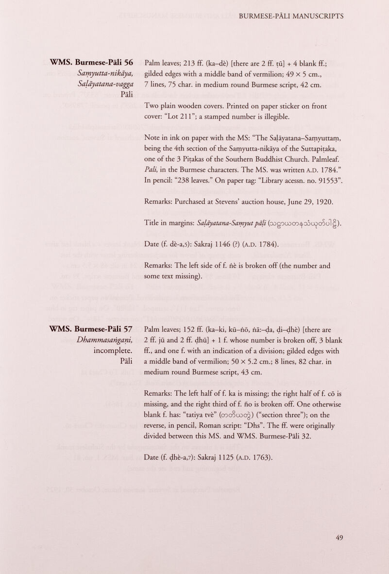 WMS. Burmese-Päli 56 Palm leaves; 213 ff. (ka—dè) [there are 2 ff. tü] + 4 blank ff; Samyutta-nikäya, gilded edges with a middle band of vermilion; 49 X 5 cm., Saläyatana-vagga 7 lines, 75 char, in medium round Burmese script, 42 cm. Pâli Two plain wooden covers. Printed on paper sticker on front cover: Lot 211; a stamped number is illegible. Note in ink on paper with the MS: The Saläyatana-Samyuttam, being the 4th section of the Samyutta-nikäya of the Suttapitaka, one of the 3 Pitakas of the Southern Buddhist Church. Palmleaf. Pali, in the Burmese characters. The MS. was written A.D. 1784. In pencil: 238 leaves. On paper tag: Library acessn. no. 91553. Remarks: Purchased at Stevens' auction house, June 29, 1920. Title in margins: Saläyatana-Samyutpâli (oogooooo^ooo^oSolg). Date (f. dè-a ,5): Sakraj 1146 (?) (a.D . 1784). Remarks: The left side of f. nè is broken off (the number and some text missing). WMS. Burmese-Päli 57 Dhammasañgani, incomplete. Pâli Palm leaves; 152 ff (ka-ki, kü-nö, ña:-da, di-dhè) [there are 2 ff. jü and 2 ff. dhü] + 1 f. whose number is broken off, 3 blank ff, and one f. with an indication of a division; gilded edges with a middle band of vermilion; 50 x 5.2 cm.; 8 lines, 82 char, in medium round Burmese script, 43 cm. Remarks: The left half of f. ka is missing; the right half of f. cö is missing, and the right third of f. ño is broken off. One otherwise blank f. has: tatiya tvè (co co co og) (section three); on the reverse, in pencil, Roman script: Dhs. The ff. were originally divided between this MS. and WMS. Burmese-Päli 32. Date (f. dhè-a ,7): Sakraj 1125 ( a.D . 1763).