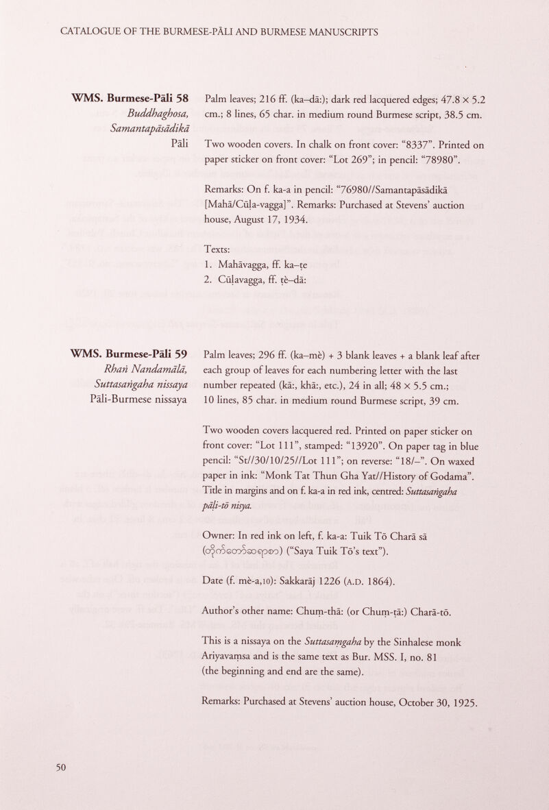 WMS. Burmese-Pali 58 Palm leaves; 216 ff. (ka-da:); dark red lacquered edges; 47.8 X 5.2 Buddhaghosa, cm.; 8 lines, 65 char, in medium round Burmese script, 38.5 cm. Samantapäsädikä Pâli Two wooden covers. In chalk on front cover: 8337. Printed on paper sticker on front cover: Lot 269; in pencil: 78980. Remarks: On f. ka-a in pencil: 76980//Samantapäsädikä [Mahä/Cüla-vagga]. Remarks: Purchased at Stevens' auction house, August 17, 1934. Texts: 1. Mahävagga, ff. ka-te 2. Cülavagga, ff. tè—da: WMS. Burmese-Päli 59 Rhati Nandamälä, Suttasangaha nissaya Päli-Burmese nissaya Palm leaves; 296 ff. (ka—mè) + 3 blank leaves + a blank leaf after each group of leaves for each numbering letter with the last number repeated (kä:, khä:, etc.), 24 in all; 48 x 5.5 cm.; 10 lines, 85 char, in medium round Burmese script, 39 cm. Two wooden covers lacquered red. Printed on paper sticker on front cover: Lot 111, stamped: 13920. On paper tag in blue pencil: St//30/10/25//Lot 111; on reverse: 18/-. On waxed paper in ink: Monk Tat Thun Gha Yat//History of Godama. Tide in margins and on f. ka-a in red ink, centred: Suttasangaha pdli-tö nisya. Owner: In red ink on left, f. ka-a: Tuik Tö Charä sä (o^coGCoososp®o) (Saya Tuik Tö's text). Date (f. mè-a,io): Sakkaräj 1226 ( a.D . 1864). Author's other name: Chum-thá: (or Chum-tä:) Charä-tö. This is a nissaya on the Suttasamgaha by the Sinhalese monk Ariyavamsa and is the same text as Bur. MSS. I, no. 81 (the beginning and end are the same). Remarks: Purchased at Stevens' auction house, October 30, 1925.