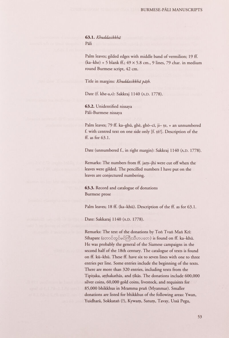 63.1. Khuddasikkhä Pâli Palm leaves; gilded edges with middle band of vermilion; 19 ff. (ka-khe) + 5 blank ff.; 49 X 5.8 cm., 9 lines, 79 char, in medium round Burmese script, 42 cm. Title in margins: Khuddasikkhä path. Date (f. khe-a ,4): Sakkraj 1140 (A.D. 1778). 63.2. Unidentified nissaya Päli-Burmese nissaya Palm leaves; 79 ff. ka-ghü, ghè, ghö—cl, ji- te, + an unnumbered fi with centred text on one side only [fi tè?]. Description of the ff. as for 63.1. Date (unnumbered fi, in right margin): Sakkraj 1140 (a. D . 1778). Remarks: The numbers from ff. jam-jhi were cut off when the leaves were gilded. The pencilled numbers I have put on the leaves are conjectured numbering. 63.3. Record and catalogue of donations Burmese prose Palm leaves; 18 ff (ka-khü). Description of the ff. as for 63.1. Date: Sakkaraj 1140 (A.D. 1778). Remarks: The text of the donations by Toñ Tvañ Man KrI: Slhapate (Gcoocogc«c[ra:couoüGco) is found on ff. ka-khü. He was probably the general of the Siamese campaigns in the second half of the 18th century. The catalogue of texts is found on ff. kü-khü. These ff. have six to seven lines with one to three entries per line. Some entries include the beginning of the texts. There are more than 320 entries, including texts from the Tipitaka, atthakathäs, and tlkäs. The donations include 600,000 silver coins, 60,000 gold coins, livestock, and requisites for 85,000 bhikkhus in Mramma prañ (Myanmar). Smaller donations are listed for bhikkhus of the following areas: Ywan, Yuidharä, Sokkatañ (?), Kywam, Saturn, Tavay, Ussä Pegu,