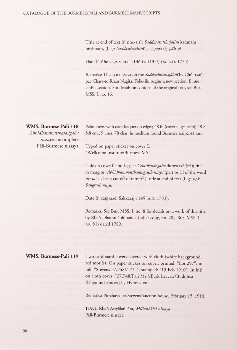 Title at end of text (f. ññe-a ,2): Saddasaratthajalim karanam nitthitam, (1. s): Saddatthasâlinï \ sic] paja (?) päli-tö. Date (f. ññe-a ,7): Sakraj 113ñ (= 1135?) (ca. A.D. 1775). Remarks: This is a nissaya on the Saddasâratthajâlinï by Chü:-tvañ:- pac Charä-tö RhaA Nägita. Folio jhl begins a new section; £ ññe ends a section. For details on editions of the original text, see Bur. MSS. I, no. 16. WMS. Burmese-Pali 118 Abhidhammatthasarigaha nissaya, incomplete Päli-Burmese nissaya Palm leaves with dark lacquer on edges; 48 ff. (cover f., ge-cam); 48 X 5.8 cm., 9 lines, 78 char, in medium round Burmese script, 41 cm. Typed on paper sticker on cover f.: Wellcome Institute/Burmese MS. Title on cover f. and f. ge-a: Cetasikasangaha dutiya tvè (cò); title in margins: Abhidhammatthasangruih nissya (part or all of the word nissya has been cut off of most ff.); title at end of text (f. ge-a,5): Sangruih nisya. Date (f. cam-a,6): Sakkaräj 1145 (A.D. 1783). Remarks: See Bur. MSS. I, no. 8 for details on a work of this title by Rhañ Dhammäbhinanda (other copy, no. 28). Bur. MSS. I, no. 8 is dated 1789. WMS. Burmese-Pali 119 Two cardboard covers covered with cloth (white background, red motifs). On paper sticker on cover, printed: Lot 297, in ink: Stevens 37,748//14/-, stamped: 15 Feb 1910. In ink on cloth cover: 37,748/Pali Ms.//Bark Leaves//Buddhist Religious Dances [?], Hymns, etc. Remarks: Purchased at Stevens' auction house, February 15, 1910. 119.1. Rhañ Ariyalañkara, Mülasikkhd nissaya Päli-Burmese nissaya