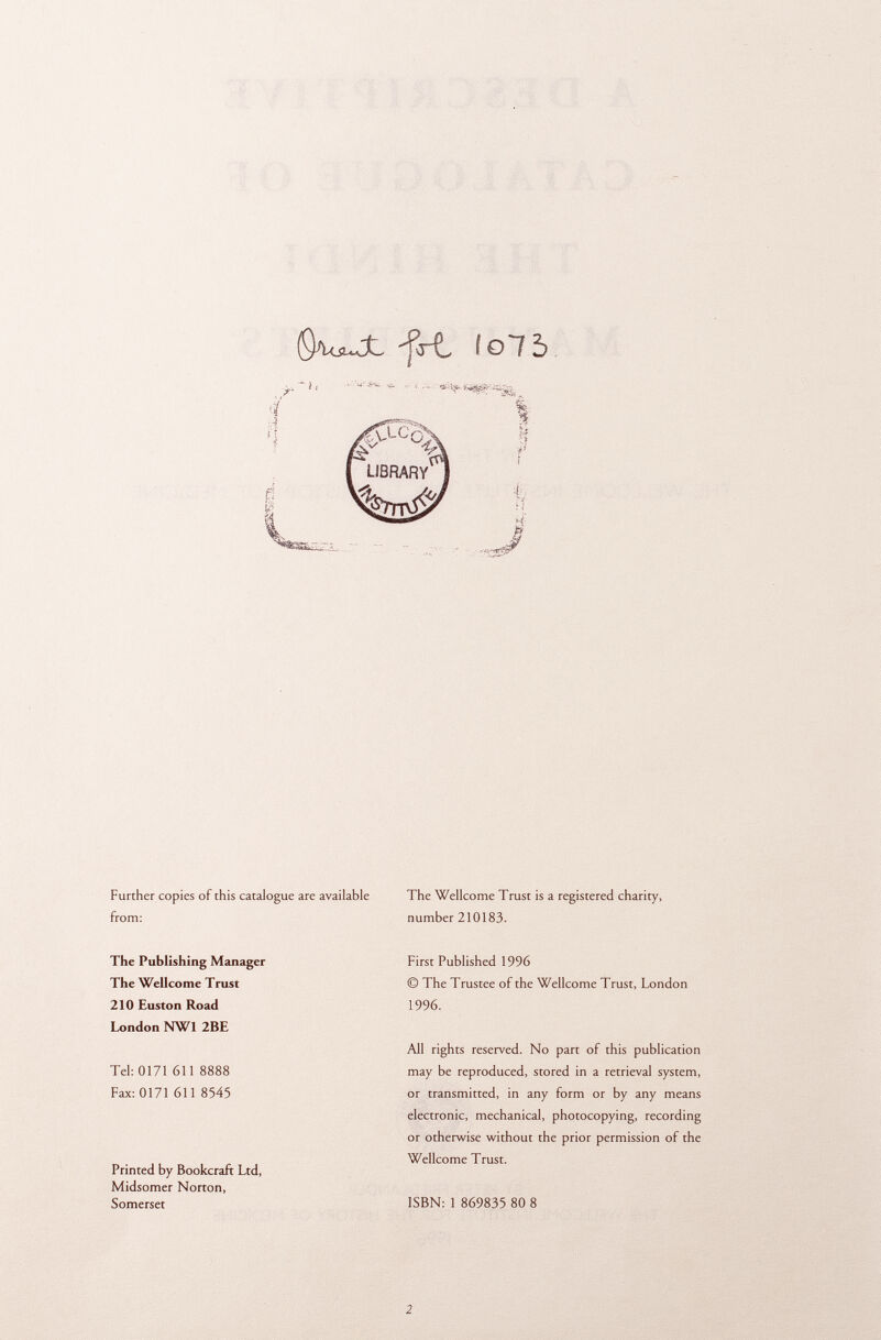 §WJt -fcrt fol 5 Further copies of this catalogue are available from: The Publishing Manager The Wellcome Trust 210 Euston Road London NW1 2BE Tel: 0171 611 8888 Fax: 0171 611 8545 Printed by Bookcraft Ltd, Midsomer Norton, Somerset The Wellcome Trust is a registered charity, number 210183. First Published 1996 © The Trustee of the Wellcome Trust, London 1996. All rights reserved. No part of this publication may be reproduced, stored in a retrieval system, or transmitted, in any form or by any means electronic, mechanical, photocopying, recording or otherwise without the prior permission of the Wellcome Trust. ISBN: 1 869835 80 8