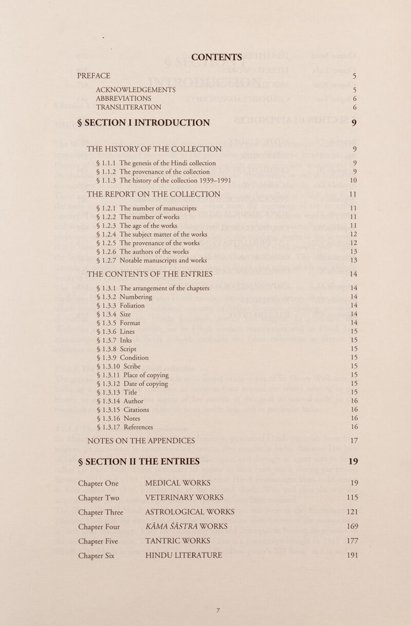 CONTENTS PREFACE 5 ACKNOWLEDGEMENTS 5 ABBREVIATIONS 6 TRANSLITERATION 6 § SECTION I INTRODUCTION 9 THE HISTORY OF THE COLLECTION 9 §1.1.1 The genesis of the Hindi collection 9 §1.1.2 The provenance of the collection 9 §1.1.3 The history of the collection 1939-1991 10 THE REPORT ON THE COLLECTION 11 §1.2.1 The number of manuscripts 11 § 1.2.2 The number of works 11 § 1.2.3 The age of the works 11 §1.2.4 The subject matter of the works 12 §1.2.5 The provenance of the works 12 §1.2.6 The authors of the works 13 §1.2.7 Notable manuscripts and works 13 THE CONTENTS OF THE ENTRIES 14 §1.3.1 The arrangement of the chapters 14 § 1.3.2 Numbering 14 § 1.3.3 Foliation 14 § 1.3.4 Size 14 § 1.3.5 Format 14 § 1.3.6 Lines 15 § 1.3.7 Inks 15 § 1.3.8 Script 15 § 1.3.9 Condition 15 § 1.3.10 Scribe 15 §1.3.11 Place of copying 15 §1.3.12 Date of copying 15 §1.3.13 Title 15 § 1.3.14 Author 16 § 1.3.15 Citations 16 § 1.3.16 Notes 16 § 1.3.17 References 16 NOTES ON THE APPENDICES 17 § SECTION II THE ENTRIES 19 Chapter One MEDICAL WORKS 19 Chapter Two VETERINARY WORKS 115 Chapter Three ASTROLOGICAL WORKS 121 Chapter Four KAMA SÂSTRA WORKS 169 Chapter Five TANTRIC WORKS 177 Chapter Six HINDU LITERATURE 191