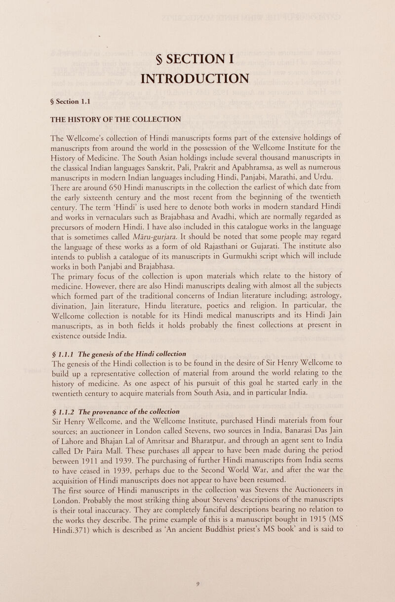 § SECTION I INTRODUCTION § Section 1.1 THE HISTORY OF THE COLLECTION The Wellcome's collection of Hindi manuscripts forms part of the extensive holdings of manuscripts from around the world in the possession of the Wellcome Institute for the History of Medicine. The South Asian holdings include several thousand manuscripts in the classical Indian languages Sanskrit, Pali, Prakrit and Apabhramsa, as well as numerous manuscripts in modern Indian languages including Hindi, Panjabi, Marathi, and Urdu. There are around 650 Hindi manuscripts in the collection the earliest of which date from the early sixteenth century and the most recent from the beginning of the twentieth century. The term 'Hindi' is used here to denote both works in modern standard Hindi and works in vernaculars such as Brajabhasa and Avadhi, which are normally regarded as precursors of modern Hindi. I have also included in this catalogue works in the language that is sometimes called Màru-gurjara. It should be noted that some people may regard the language of these works as a form of old Rajasthani or Gujarati. The institute also intends to publish a catalogue of its manuscripts in Gurmukhi script which will include works in both Panjabi and Brajabhasa. The primary focus of the collection is upon materials which relate to the history of medicine. However, there are also Hindi manuscripts dealing with almost all the subjects which formed part of the traditional concerns of Indian literature including; astrology, divination, Jain literature, Hindu literature, poetics and religion. In particular, the Wellcome collection is notable for its Hindi medical manuscripts and its Hindi Jain manuscripts, as in both fields it holds probably the finest collections at present in existence outside India. § 1.1.1 The genesis of the Hindi collection The genesis of the Hindi collection is to be found in the desire of Sir Henry Wellcome to build up a representative collection of material from around the world relating to the history of medicine. As one aspect of his pursuit of this goal he started early in the twentieth century to acquire materials from South Asia, and in particular India. § 1.1.2 The provenance of the collection Sir Henry Wellcome, and the Wellcome Institute, purchased Hindi materials from four sources; an auctioneer in London called Stevens, two sources in India, Banarasi Das Jain of Lahore and Bhajan Lai of Amritsar and Bharatpur, and through an agent sent to India called Dr Paira Mall. These purchases all appear to have been made during the period between 1911 and 1939. The purchasing of further Hindi manuscripts from India seems to have ceased in 1939, perhaps due to the Second World War, and after the war the acquisition of Hindi manuscripts does not appear to have been resumed. The first source of Hindi manuscripts in the collection was Stevens the Auctioneers in London. Probably the most striking thing about Stevens' descriptions of the manuscripts is their total inaccuracy. They are completely fanciful descriptions bearing no relation to the works they describe. The prime example of this is a manuscript bought in 1915 (MS Hindi.371) which is described as 'An ancient Buddhist priest's MS book' and is said to