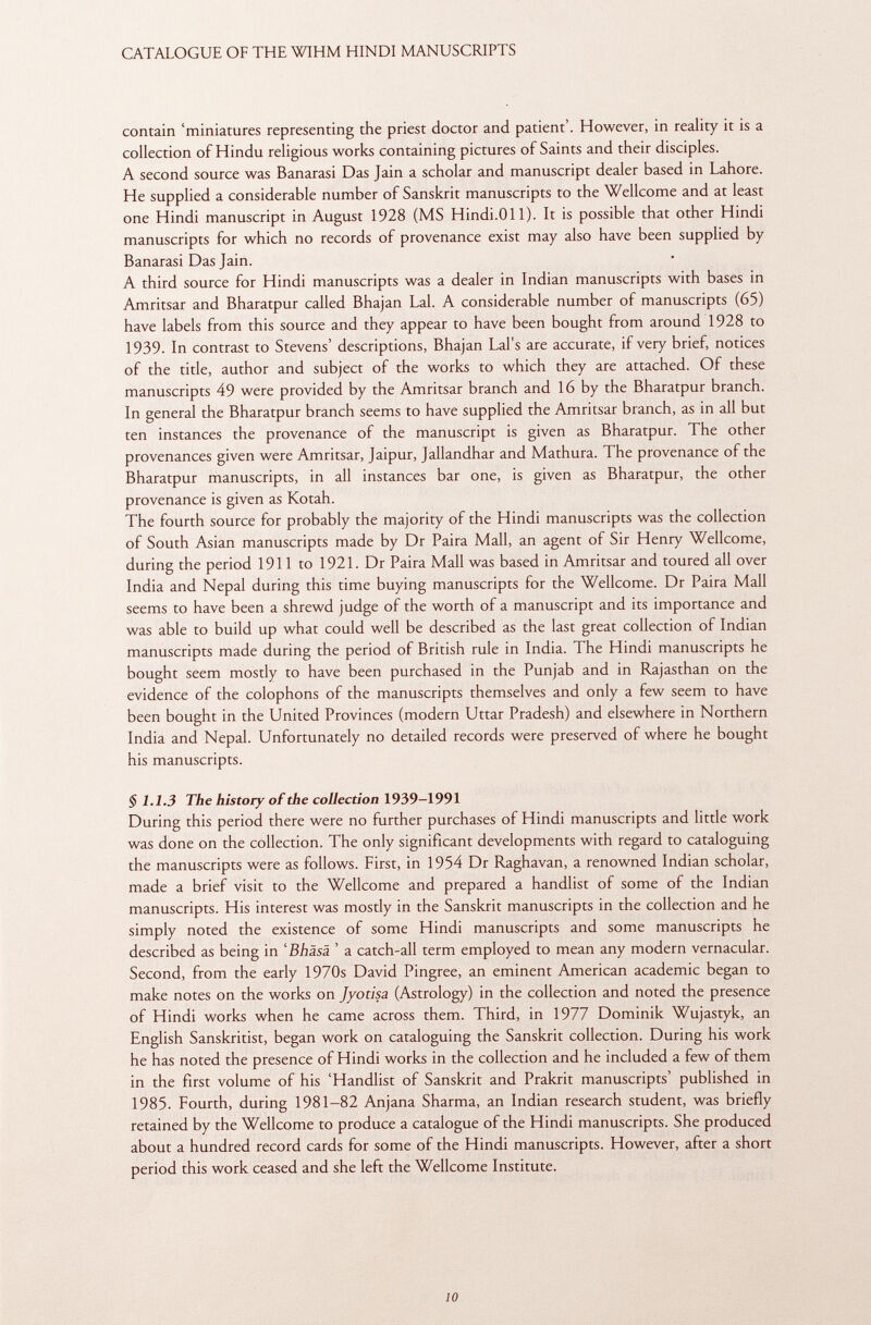 contain 'miniatures representing the priest doctor and patient'. However, in reality it is a collection of Hindu religious works containing pictures of Saints and their disciples. A second source was Banarasi Das Jain a scholar and manuscript dealer based in Lahore. He supplied a considerable number of Sanskrit manuscripts to the Wellcome and at least one Hindi manuscript in August 1928 (MS Hindi.Oil). It is possible that other Hindi manuscripts for which no records of provenance exist may also have been supplied by Banarasi Das Jain. A third source for Hindi manuscripts was a dealer in Indian manuscripts with bases in Amritsar and Bharatpur called Bhajan Lai. A considerable number of manuscripts (65) have labels from this source and they appear to have been bought from around 1928 to 1939. In contrast to Stevens' descriptions, Bhajan Lai's are accurate, if very brief, notices of the title, author and subject of the works to which they are attached. Of these manuscripts 49 were provided by the Amritsar branch and 16 by the Bharatpur branch. In general the Bharatpur branch seems to have supplied the Amritsar branch, as in all but ten instances the provenance of the manuscript is given as Bharatpur. The other provenances given were Amritsar, Jaipur, Jallandhar and Mathura. The provenance of the Bharatpur manuscripts, in all instances bar one, is given as Bharatpur, the other provenance is given as Kotah. The fourth source for probably the majority of the Hindi manuscripts was the collection of South Asian manuscripts made by Dr Paira Mall, an agent of Sir Henry Wellcome, during the period 1911 to 1921. Dr Paira Mall was based in Amritsar and toured all over India and Nepal during this time buying manuscripts for the Wellcome. Dr Paira Mall seems to have been a shrewd judge of the worth of a manuscript and its importance and was able to build up what could well be described as the last great collection of Indian manuscripts made during the period of British rule in India. The Hindi manuscripts he bought seem mostly to have been purchased in the Punjab and in Rajasthan on the evidence of the colophons of the manuscripts themselves and only a few seem to have been bought in the United Provinces (modern Uttar Pradesh) and elsewhere in Northern India and Nepal. Unfortunately no detailed records were preserved of where he bought his manuscripts. $ 1.1.3 The history of the collection 1939-1991 During this period there were no further purchases of Hindi manuscripts and little work was done on the collection. The only significant developments with regard to cataloguing the manuscripts were as follows. First, in 1954 Dr Raghavan, a renowned Indian scholar, made a brief visit to the Wellcome and prepared a handlist of some of the Indian manuscripts. His interest was mostly in the Sanskrit manuscripts in the collection and he simply noted the existence of some Hindi manuscripts and some manuscripts he described as being in ' Bhäsä ' a catch-all term employed to mean any modern vernacular. Second, from the early 1970s David Pingree, an eminent American academic began to make notes on the works on Jyotisa (Astrology) in the collection and noted the presence of Hindi works when he came across them. Third, in 1977 Dominik Wujastyk, an English Sanskritist, began work on cataloguing the Sanskrit collection. During his work he has noted the presence of Hindi works in the collection and he included a few of them in the first volume of his 'Handlist of Sanskrit and Prakrit manuscripts' published in 1985. Fourth, during 1981-82 Anjana Sharma, an Indian research student, was briefly retained by the Wellcome to produce a catalogue of the Hindi manuscripts. She produced about a hundred record cards for some of the Hindi manuscripts. However, after a short period this work ceased and she left the Wellcome Institute.