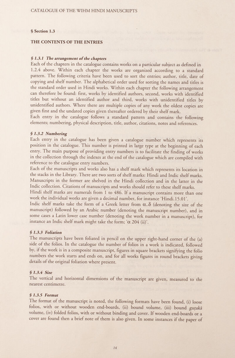 § Section 1.3 THE CONTENTS OF THE ENTRIES § 1.3.1 The arrangement of the chapters Each of the chapters in the catalogue contains works on a particular subject as defined in 1.2.4 above. Within each chapter the works are organized according to a standard pattern. The following criteria have been used to sort the entries; author, title, date of copying and shelf number. The alphabetical order used for sorting the names and titles is the standard order used in Hindi works. Within each chapter the following arrangement can therefore be found: first, works by identified authors, second, works with identified titles but without an identified author and third, works with unidentified titles by unidentified authors. Where there are multiple copies of any work the oldest copies are given first and the undated copies given thereafter ordered by their shelf mark. Each entry in the catalogue follows a standard pattern and contains the following elements; numbering, physical description, title, author, citations, notes and references. § 1.3.2 Numbering Each entry in the catalogue has been given a catalogue number which represents its position in the catalogue. This number is printed in large type at the beginning of each entry. The main purpose of providing entry numbers is to facilitate the finding of works in the collection through the indexes at the end of the catalogue which are compiled with reference to the catalogue entry numbers. Each of the manuscripts and works also has a shelf mark which represents its location in the stacks in the Library. There are two sorts of shelf marks: Hindi and Indie shelf marks. Manuscripts in the former are shelved in the Hindi collection and in the latter in the Indie collection. Citations of manuscripts and works should refer to these shelf marks. Hindi shelf marks are numerals from 1 to 486. If a manuscript contains more than one work the individual works are given a decimal number, for instance 'Hindi. 15.01'. Indie shelf marks take the form of a Greek letter from CC..Ô (denoting the size of the manuscript) followed by an Arabic number (denoting the manuscript number), and in some cases a Latin lower case number (denoting the work number in a manuscript), for instance an Indie shelf mark might take the form; 'a 204 (ii)'. $ 1.3.3 Foliation The manuscripts have been foliated in pencil on the upper right-hand corner of the (a) side of the folios. In the catalogue the number of folios in a work is indicated, followed by, if the work is in a composite manuscript, figures in square brackets signifying the folio numbers the work starts and ends on, and for all works figures in round brackets giving details of the original foliation where present. § 1.3.4 Size The vertical and horizontal dimensions of the manuscript are given, measured to the nearest centimetre. § 1.3.5 Format The format of the manuscript is noted, the following formats have been found, (i) loose folios, with or without wooden end-boards, (ii) bound volume, (iii) bound gutakä volume, (iv) folded folios, with or without binding and cover. If wooden end-boards or a cover are found then a brief note of them is also given. In some instances if the paper of