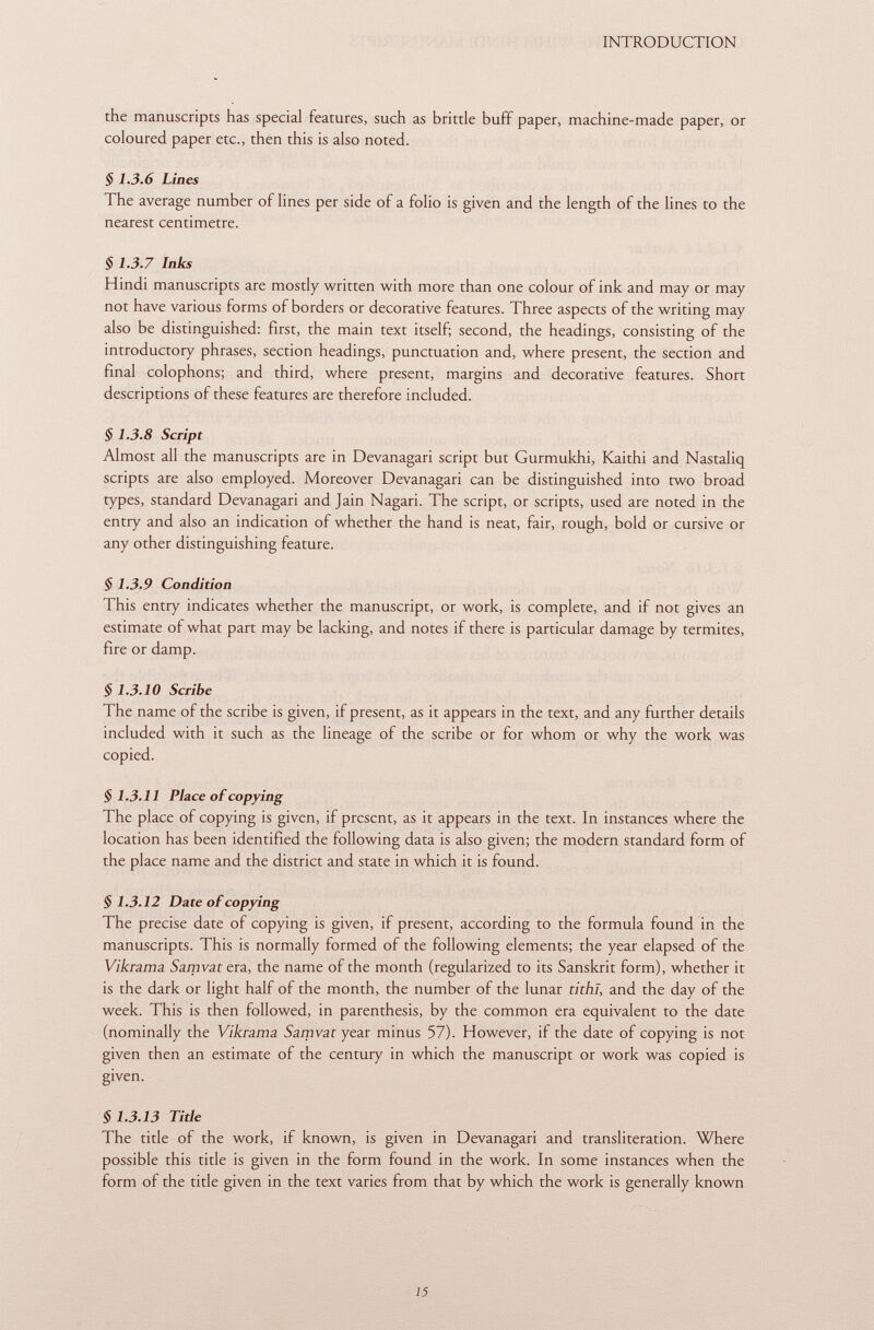 the manuscripts has special features, such as brittle buff paper, machine-made paper, or coloured paper etc., then this is also noted. § 1.3.6 Lines The average number of lines per side of a folio is given and the length of the lines to the nearest centimetre. § 1.3.7 Inks Hindi manuscripts are mostly written with more than one colour of ink and may or may not have various forms of borders or decorative features. Three aspects of the writing may also be distinguished: first, the main text itself; second, the headings, consisting of the introductory phrases, section headings, punctuation and, where present, the section and final colophons; and third, where present, margins and decorative features. Short descriptions of these features are therefore included. § 1.3.8 Script Almost all the manuscripts are in Devanagari script but Gurmukhi, Kaithi and Nastaliq scripts are also employed. Moreover Devanagari can be distinguished into two broad types, standard Devanagari and Jain Nagari. The script, or scripts, used are noted in the entry and also an indication of whether the hand is neat, fair, rough, bold or cursive or any other distinguishing feature. $ 1.3.9 Condition This entry indicates whether the manuscript, or work, is complete, and if not gives an estimate of what part may be lacking, and notes if there is particular damage by termites, fire or damp. § 1.3.10 Scribe The name of the scribe is given, if present, as it appears in the text, and any further details included with it such as the lineage of the scribe or for whom or why the work was copied. §1.3.11 Place of copying The place of copying is given, if present, as it appears in the text. In instances where the location has been identified the following data is also given; the modern standard form of the place name and the district and state in which it is found. §1.3.12 Date of copying The precise date of copying is given, if present, according to the formula found in the manuscripts. This is normally formed of the following elements; the year elapsed of the Vikrama Samvat era, the name of the month (regularized to its Sanskrit form), whether it is the dark or light half of the month, the number of the lunar tithl, and the day of the week. This is then followed, in parenthesis, by the common era equivalent to the date (nominally the Vikrama Sam va t year minus 57). However, if the date of copying is not given then an estimate of the century in which the manuscript or work was copied is given. §1.3.13 Title The title of the work, if known, is given in Devanagari and transliteration. Where possible this title is given in the form found in the work. In some instances when the form of the title given in the text varies from that by which the work is generally known