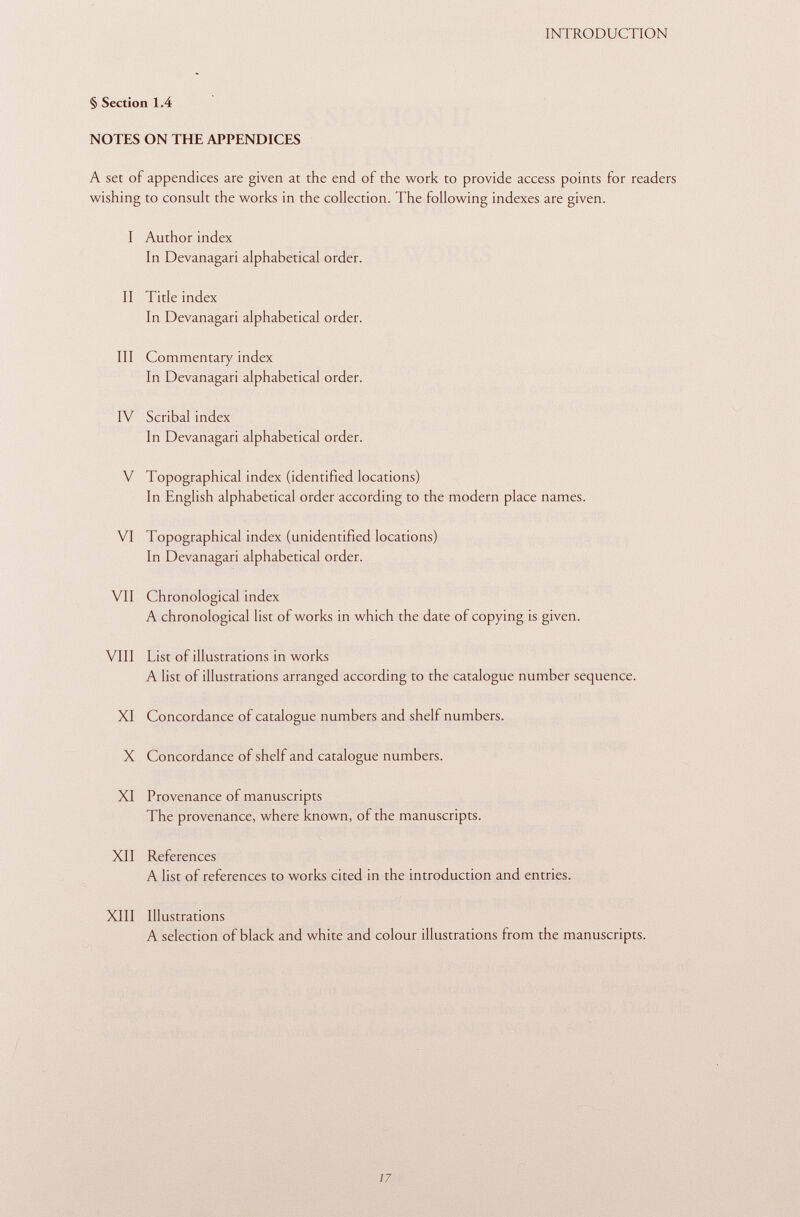 § Section 1.4 NOTES ON THE APPENDICES A set of appendices are given at the end of the work to provide access points for readers wishing to consult the works in the collection. The following indexes are given. I Author index In Devanagari alphabetical order. II Title index In Devanagari alphabetical order. III Commentary index In Devanagari alphabetical order. IV Scribal index In Devanagari alphabetical order. V Topographical index (identified locations) In English alphabetical order according to the modern place names. VI Topographical index (unidentified locations) In Devanagari alphabetical order. VII Chronological index A chronological list of works in which the date of copying is given. VIII List of illustrations in works A list of illustrations arranged according to the catalogue number sequence. XI Concordance of catalogue numbers and shelf numbers. X Concordance of shelf and catalogue numbers. XI Provenance of manuscripts The provenance, where known, of the manuscripts. XII References A list of references to works cited in the introduction and entries. XIII Illustrations A selection of black and white and colour illustrations from the manuscripts.