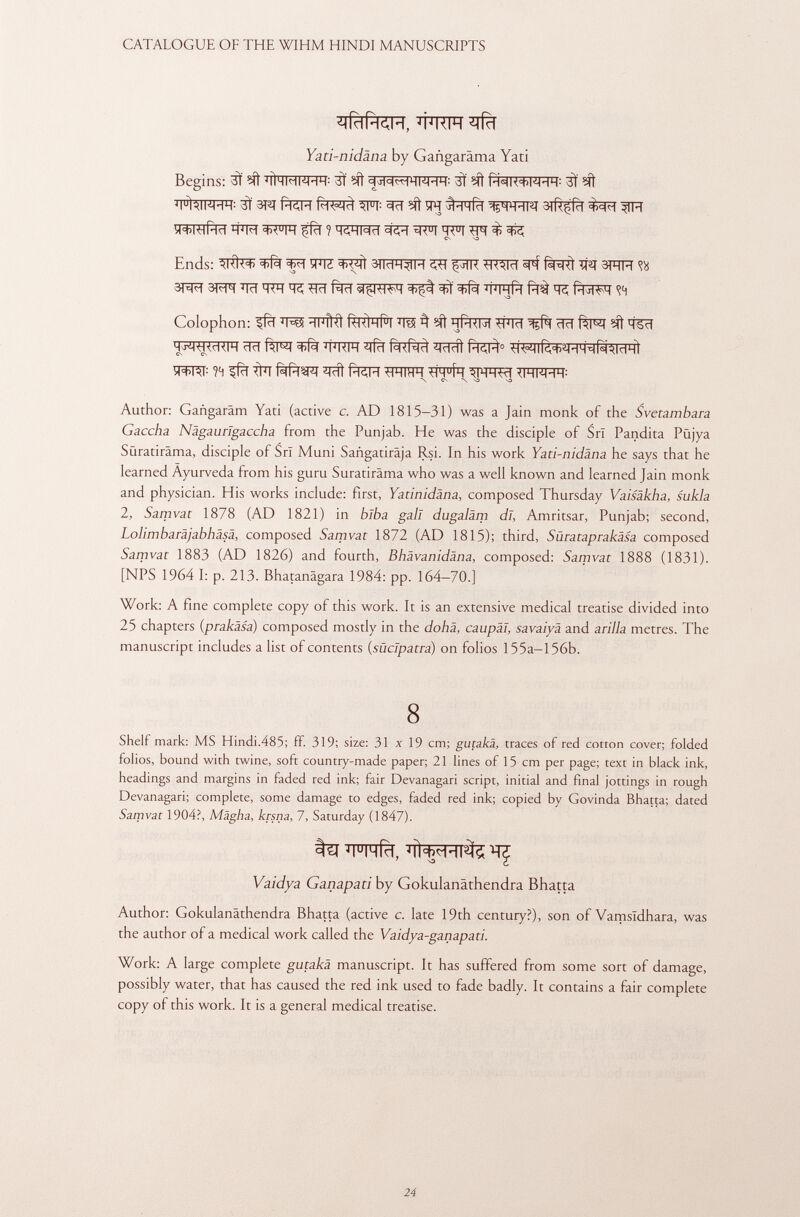 ¿lídPKIH, Yati-nidäna by Gangaräma Yati Begins: 3Ï ^ 'llHMWHH: 3Ï ^ 3Ï ^ 3Ï ^ TpfalFH 1 ? 3T^T pKM ^||: 3cT ?ít îR ^VFÏÏïf SiRçfcl ^TR y+mftd TO ^JFf ^fïï ? HtiHNH ^ tjRuj ^ ^ Ends: ^ W ^ìì 3)MH^IH ^ ^ÏR WRIïï ^ f^RÌ W\ 3RH <?« 3RÍT 3 im ^Tïï TR ^Tïï W#T M ÏÏ5 few <!<i Colophon: ïïfM m ^ ^ ïïta iïïlrf ^ ïft q^T ^IWRFT ïïïï ^ ÏÏWT îîfïï ïîïïïïi forò 0 ^ir^HH^MHÌ ÌPSTCT: ?4 ^fcT ^T fèrfWT ^ fTCH -MHIHH t1H u ÍH WK! <IHNHH: \ es -\ va >o Author: Gangarâm Yati (active c. AD 1815—31) was a Jain monk of the Svetambara Gaccha Nägaurigaccha from the Punjab. He was the disciple of Sri Pandita Püjya Süratiräma, disciple of Sri Muni Sañgatiraja Rsi. In his work Yati-nidäna he says that he learned Ayurveda from his guru Suratirâma who was a well known and learned Jain monk and physician. His works include: first, Yatinidàna, composed Thursday Vaisäkha, sukla 2, Samvat 1878 (AD 1821) in blba gall dugaläm dl, Amritsar, Punjab; second, Lolimbaräjabhäsä, composed Samvat 1872 (AD 1815); third, Sùrataprakâsa composed Samvat 1883 (AD 1826) and fourth, Bhävanidäna, composed: Samvat 1888 (1831). [NPS 1964 I: p. 213. Bhatanàgara 1984: pp. 164—70.] Work: A fine complete copy of this work. It is an extensive medical treatise divided into 25 chapters ( prakäsa ) composed mostly in the dohä, caupäl, savaiyà and arilla metres. The manuscript includes a list of contents ( súclpatra ) on folios 155a—156b. 8 Shelf mark: MS Hindi.485; ff. 319; size: 31x19 cm; gutakä, traces of red cotton cover; folded folios, bound with twine, soft country-made paper; 21 lines of 15 cm per page; text in black ink, headings and margins in faded red ink; fair Devanagari script, initial and final jottings in rough Devanagari; complete, some damage to edges, faded red ink; copied by Govinda Bhatta; dated Samvat 1904?, Mägha, krsna, 7, Saturday (1 847). ^ WTfà, ^ Vaidya Ganapati by Gokulanathendra Bhatta Author: Gokulanathendra Bhatta (active c. late 19th century?), son of Vamsldhara, was the author of a medical work called the Vaidya-ganapati. Work: A large complete gutakä manuscript. It has suffered from some sort of damage, possibly water, that has caused the red ink used to fade badly. It contains a fair complete copy of this work. It is a general medical treatise.