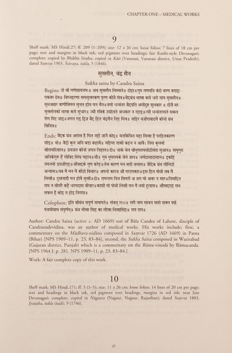 Shelf mark: MS Hindi.27; ff. 209 (1-209); size: 12 x 26 cm; loose folios; 7 lines of 18 cm per page; text and margins in black ink, red pigment over headings; fair Kaithi-style Devanagari; complete; copied by Bhikhä Simha; copied in Käsl (Varanasi, Varanasi district, Uttar Pradesh); dated Samvat 1903, Srävana, sukla, 5 (1846). S3 7 Sukha saina by Candra Saina Begins: ìft j i u Ì^ inhh: Il 3T£f II II j i u imR i ^ : ER D T 3RTSJ ^W^II Rm^ u II <HH*H<n+ u l ^ll%îfïf W ^ ^RÌÏÏFT II ^FRÎR Il îtïïftZSfïf H^rnïï^fgST t^f^T cIJÎUMKA W1 fàfèmi Ends: TW 3RW | faïï ^ll ^ fènjfT f H^d+K u l ^11 ^11 t^^T3Tfïï^T^ltll ïïl^nïïWl^ïïïïSïïll fcRT ^Fft efRmfèîîMii g^RT#riïFmft^Frii^ii ^%T#FRFRMN^T^RHII FFR ^ c\ va -o -o ^ÎH^tïïtfef^^HII^II ÏÏ^WF1%^^HII ^hkwhii ÏÏWTÏ AM^^II^^'FT^fll^T^TFTin^i^MII TPq HÌI^t 3T^MIIÎR^iFr^#3tf¥rRII 3T# ^ïï 3ït HWH+K II f|ïï <M ^ ^ Mtll ^ÏÏT^ïHfÎt^ll^ll Wn^f^fe^3T^TiTÍ3^^^ni|(H-HR,H 31Î<^ m Colophon: ?fïï wf Il ?<?o? || ^ WH ïïtà W M-IHVIIH wfall TFT ^FTII Author: Candra Saina (active c. AD 1669) son of Bala Candra of Lahore, disciple of Candranadevldäsa, was an author of medical works. His works include; first, a commentary on the Mädhava-nidäna composed in Samvat 1726 (AD 1669) in Patna (Bihar) [NPS 1909-11, p. 23, 83—84], second, the Sukha Saina composed in Wazirabad (Gujaran district, Punjab) which is a commentary on the Räma-vinoda by Rämacanda. [NPS 1964 I: p. 281. NPS 1909-11, p. 23, 83-84.] Work: A fair complete copy of this work. 10 Shelf mark: MS Hindi. 171; ff. 5 (1-5); size: 11 x 26 cm; loose folios; 14 lines of 20 cm per page; text and headings in black ink, red pigment over headings, margins in red ink; neat Jain Devanagari; complete; copied in Nägaura (Nagaur, Nagaur, Rajasthan); dated Samvat 1803, Jyaistha, sukla (sudi), 9 (1746).