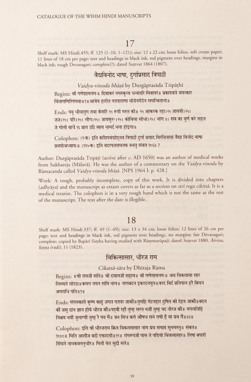 17 Shelf mark: MS Hindi.455; ff. 125 (1-10, 1-121); size: 12 x 22 cm; loose folios, soft cream paper; 11 lines of 18 cm per page; text and headings in black ink, red pigment over headings, margins in black ink; rough Devanagari; completed); dated Samvat 1864 (1807). 7 VD Vaidya-vinoda bhäsä by Durgäprasäda Tripâthï Begins: ^ ïï^ftlFFW II fWRII TOWÏ Ends: ^tWI ïï^iï Ff! W ^tll RH 3ÏÏ^ \RH R41 jTjT RH I ÏÏÎTR41 ^fhl I RH I jTFFR 0 I RH I ^TNT I RH I TÍ 7 ! ìi I 3>T ■ïïfïï 3 ^ % ïïlïï ïïfè WQ ^ II Colophon: (<?-*>) fWSÌ ^lf TOR M%ÏÏFÏÏ %ïï Ms ^arofFI: Il (IRH-^) ^fïï Wïï W im ? Author: Durgäprasäda TripâtI (active after c. AD 1650) was an author of medical works from Sukhareja (Mälavä). He was the author of a commentary on the Vaidya-vinoda by Rämacanda called Vaidya-vinoda bhäsä. [NPS 1964 I: p. 428.] Work: A rough, probably incomplete, copy of this work. It is divided into chapters {adhyäya) and the manuscript as extant covers as far as a section on stri roga cikitsä. It is a medical treatise. The colophon is in a very rough hand which is not the same as the rest of the manuscript. The text after the date is illegible. 18 Shelf mark: MS Hindi.337; ff. 49 (1-49); size: 13 x 34 cm; loose folios; 12 lines of 26 cm per page; text and headings in black ink, red pigment over headings, no margins; fair Devanagari; complete; copied by BapärT Simha having studied with RämmarüpajT; dated Samvat 1880, Asvina, krsna (vadi), 11 (1823). Rli+pHWK, qteTTTÏÏ Cikatsä-sära by Dhïraja Rama Begins: Il <ihji Ì ■m R i II ?ít «vmmj ÎI ^çw II J i u ltiM'iH : II 3FI t ^RìrTRTi Wî fo^#WTI|3R*T WT^TRII Hl WH II3R ^ f^H aFRTfaïïfïïimi Ends: H J M+KÌ ^®T ^RT ïïïm ^llcjqf^ ^¿H$K ÄT ^ ^ ^II^FI VD ^ Colophon: ^fïï ?íí ' MU mKIH %tF TR TR tHIH HHHW II II ?cco|| ÍhÍtI II IR II ^FTFTïït TRI ^ T Tf%^ft f^Rf^TT-FTR II Rill «1HI<Ì f^HFt^R^II fÌRt^T^^II C.