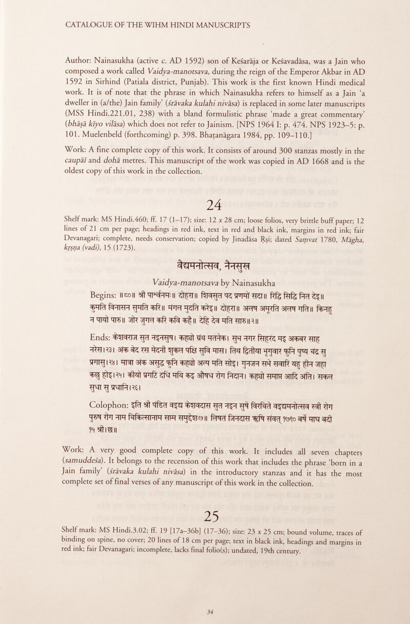 Author: Nainasukha (active c. AD 1592) son of Kesarâja or Kesavadäsa, was a Jain who composed a work called Vaidya-manotsava, during the reign of the Emperor Akbar in AD 1592 in Sirhind (Patiala district, Punjab). This work is the first known Hindi medical work. It is of note that the phrase in which Nainasukha refers to himself as a Jain 'a dweller in (a/the) Jain family' (srâvaka kulahi ni visa) is replaced in some later manuscripts (MSS Hindi.221.01, 238) with a bland formulistic phrase 'made a great commentary' (bhäsä klyo viläsa) which does not refer to Jainism. [NPS 1964 I: p. 474. NPS 1923-5: p. 101. Muelenbeld (forthcoming) p. 398. Bhatanägara 1984, pp. 109-110.] Work: A fine complete copy of this work. It consists of around 300 stanzas mostly in the caupàl and dohà metres. This manuscript of the work was copied in AD 1668 and is the oldest copy of this work in the collection. 24 Shelf mark: MS Hindi.460; ff. 17 (1-17); size: 12 x 28 cm; loose folios, very brittle buff paper; 12 lines of 21 cm per page; headings in red ink, text in red and black ink, margins in red ink; fair Devanagari; complete, needs conservation; copied by Jinadäsa Rsi; dated Samvat 1780, Màgha, krsna (vadi), 15 (1723). ' -o Vaidya-manotsava. by Nainasukha Begins: llcoll ^Tlll fWjcïTSîPTHtÍTCTII aFTfïïfàïïRH^lfïï^ll ^lll 3ffl 3R^Î 3^ ïïfoll S3 S3 S3 ^ ^ CN sb 1 HMI t TR> Il jfa II ^ ^rfcT ílR) IR II Ends: #RR I 3^Tiqq^l ^ 3T3*R HIf %TR?I fïïïf fefaiï WIR Tift W ^ ^ NO SD C. S3 S3 S3 S3 iRTHRai 3Í^ ^ ^ÍÍT ?T| ^^R4i ^^^ïïfïi^sft^iiïïfïRFi ^it^Fnïïsnfèaifïïi S3 S3 Colophon: ffïï ?ít HÍScl ^ Ttïï Wï îtïï ÏÏFT Rll+cHHIH WT ^Pjt^OII f^Iïï ?<9<?o ifR 5^ ?4 Sfilali Work: A very good complete copy of this work. It includes all seven chapters (.samuddesa ). It belongs to the recension of this work that includes the phrase 'born in a Jain family' ( srävaka kulahi nivàsa) in the introductory stanzas and it has the most complete set of final verses of any manuscript of this work in the collection. 25 Shelf mark: MS Hindi.3.02; ff. 19 [17a—36b] (17-36); size: 23 x 25 cm; bound volume, traces of binding on spine, no cover; 20 lines of 18 cm per page; text in black ink, headings and margins in red ink; fair Devanagari; incomplete, lacks final folio(s); undated, 19th century.