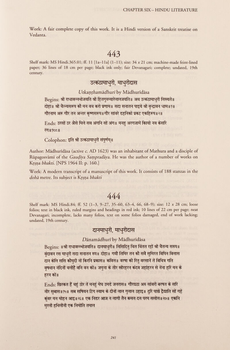 Work: A fair complete copy of this work. It is a Hindi version of a Sanskrit treatise on Vedan ta. 443 Shelf mark: MS Hindi.365.Ol; ff. 11 [1 a—1 la] (1-11); size: 34 x 21 cm; machine-made feint-lined paper; 36 lines of 18 cm per page; black ink only; fair Devanagari; complete; undated, 19th century. •O 7 NO Utkanthamädhuri by Madhurïdâsa Begins: II 3Tïf II StfTIl egltí^WT^iR^T^tOTRII ^ÎRÏÏRTT^^f^Rïïïnïïll?!! ÏÏÎWT 31^ % ïïïï 3RR II % W3Ï WÏZ IR II Ends: 3^ 3? itâ Wl STïïfïï 3tïïii W ^ tTTII?CC|| Colophon: ?íl 3c ^jSrRT i jfí ' HH u Î h II Author: Madhurldâsa (active c. AD 1623) was an inhabitant of Mathura and a disciple of Rüpagosväml of the Gaudlya Sampradäya. He was the author of a number of works on Krsna bhakti. [NPS 1964 II: p. 160.] Work: A modern transcript of a manuscript of this work. It consists of 188 stanzas in the dohä metre. Its subject is Krsna bhakti 444 Shelf mark: MS Hindi.84; ff. 52 (1-3, 9-27, 35-60, 63-4, 66, 68-9); size: 12 x 28 cm; loose folios; text in black ink, ruled margins and headings in red ink; 10 lines of 22 cm per page; neat Devanagari; incomplete, lacks many folios, text on some folios damaged, end of work lacking; undated, 19th century. 7 S3 Dänamädhuri by Màdhurldâsa Begins: II^ II SFRT^ttll PlfafcH fàïï fàïïïï WTII ^I^r^TÏÏT^Rt^r^Rraïï^TII ^TII e. -o förft ïRïRT H =t>í=M H ^fr f^T ^ •o o ïïfèïït II cflT ^ *ÌHI çft % fH^II Ends: ^TOT%3^RTII 3^ mtfl ^ % garran wii ^^#RïïfCTFTiïï^#^^ïï?n?r3^ii çd?ïïrâtsniïï#ïït ^Rqïïq^ïï3î^|RÇ|| ÏÏMÎ çfH<Îl-îl PlHÌfct clHM