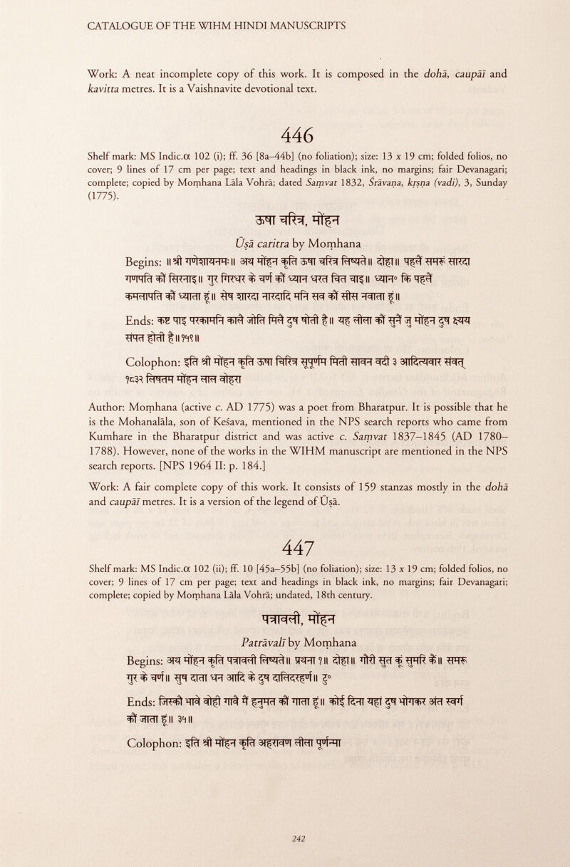 Work: A neat incomplete copy of this work. It is composed in the dohä, caupal and kavitta metres. It is a Vaishnavite devotional text. 446 Shelf mark: MS Indic.a 102 (i); ff. 36 [8a-44b] (no foliation); size: 13 x 19 cm; folded folios, no cover; 9 lines of 17 cm per page; text and headings in black ink, no margins; fair Devanagari; complete; copied by Momhana Läla Vohrä; dated Samvat 1832, Srävana, krsna (vadi), 3, Sunday (1775). Usa cantra by Momhana Begins: II«ft 'lhlKHH : ll m ^ffïï OTTII Stflll ïï°Tïïfïï^f^TT?ll ' E RcT Rlrt ^ll ^M 0 +H<HIHÍd^«TraTFII #T^TT^^^ïïfïï^^#flïï3raTFII CS CS Ends: WFRfïï fM! HÌdl f II ^ îffcïï ^ ^ ^ *TCïï^tïïl tinnii Colophon: ^fïï nlçi «tjRl OTT P ht ÌÌ ^TT^T ì 3)lRrM=iK ^Rïï %ÌR faWT ÏÏÎFT *TFT Author: Momhana (active c. AD 1775) was a poet from Bharatpur. It is possible that he is the Mohanaläla, son of Kesava, mentioned in the NPS search reports who came from Kumhare in the Bharatpur district and was active c. Samvat 1837-1845 (AD 1780— 1788). However, none of the works in the WIHM manuscript are mentioned in the NPS search reports. [NPS 1964 II: p. 184.] Work: A fair complete copy of this work. It consists of 159 stanzas mostly in the dohä and caupal metres. It is a version of the legend of Usä. 447 Shelf mark: MS Indic.a 102 (ii); ff. 10 [45a—55b] (no foliation); size: 13x19 cm; folded folios, no cover; 9 lines of 17 cm per page; text and headings in black ink, no margins; fair Devanagari; complete; copied by Momhana I äla Vohrä; undated, 18th century. lmmhI, Patràvall by Momhana Begins: 3T 3 ! HÏçH ^Rl HIW'iì Il ÏÏ^RTÎII II 'H<l ^rkl $11 7R%^Ff|| 2M '*R 3ïïfè $ ^T ¿JRK<$ u Í II Z° S3 S3 S3 S3 Ends: *1# fil ^ fëïï *Tfí ^ ifrïïR 3Tïï FPf ^^Rnfll 3411 Colophon: ^fcf ?íí hÎç - i < ç R i 3)$< m u i m u Í- hi