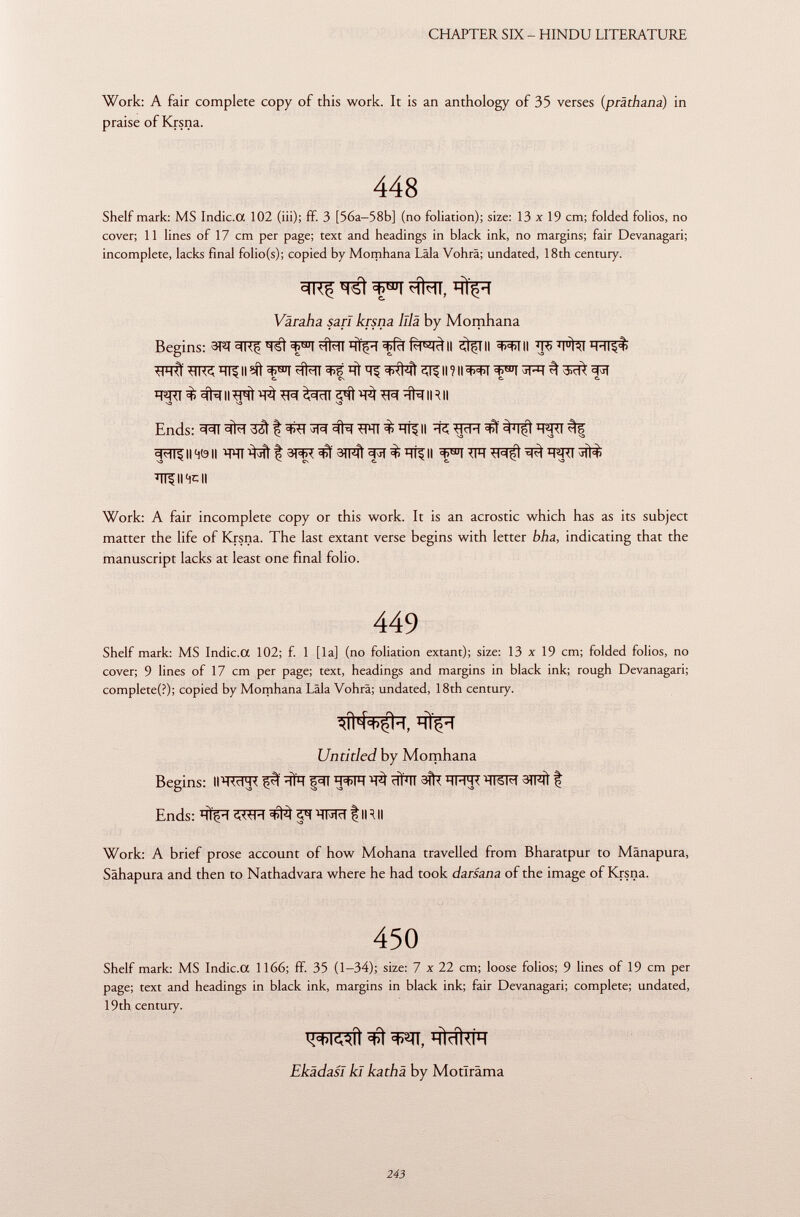 Work: A fair complete copy of this work. It is an anthology of 35 verses ( präthana ) in praise of Krsna. 448 Shelf mark: MS Indic.a 102 (iii); ff. 3 [56a—58b] (no foliation); size: 13x19 cm; folded folios, no cover; 11 lines of 17 cm per page; text and headings in black ink, no margins; fair Devanagari; incomplete, lacks final folio(s); copied by Momhana Lâla Vohrâ; undated, 18th century. Varaba sari krsna lila by Momhana Begins: 3PT =ii<ç hÎçh =t>Ri Ri^cl II II ^ïïll H-ll$i> ^FRÏ Il ?íí ^f^TT Ht t><)4ì ill II ? II W ^ TO # sfa II ^ Wf ^ïïT ^ ïïfa IR II \3 S3 S3 Ends: II 40 II ï RT ^ ^ 3TF^ ^ Tff II ^ ÏÏT5II4CII Work: A fair incomplete copy or this work. It is an acrostic which has as its subject matter the life of Krsna. The last extant verse begins with letter bha, indicating that the manuscript lacks at least one final folio. 449 Shelf mark: MS Indic.a 102; f. 1 [la] (no foliation extant); size: 13 x 19 cm; folded folios, no cover; 9 lines of 17 cm per page; text, headings and margins in black ink; rough Devanagari; completed); copied by Momhana Lâla Vohrâ; undated, 18th century. *íH+$k I TllH Untitled by Momhana Begins: iit^rttc çpl ïïfïï |^t tí ïïïïït 3^ hhh< ïïtsm 3lfît | Ends: ^ IR II Work: A brief prose account of how Mohana travelled from Bharatpur to Mänapura, Sâhapura and then to Nathadvara where he had took darsana of the image of Krsna. 450 Shelf mark: MS Indic.a 1166; ff. 35 (1-34); size: 7 x 22 cm; loose folios; 9 lines of 19 cm per page; text and headings in black ink, margins in black ink; fair Devanagari; complete; undated, 19th century. HÍdUÍH EkädasI kl kathä by Motlrâma