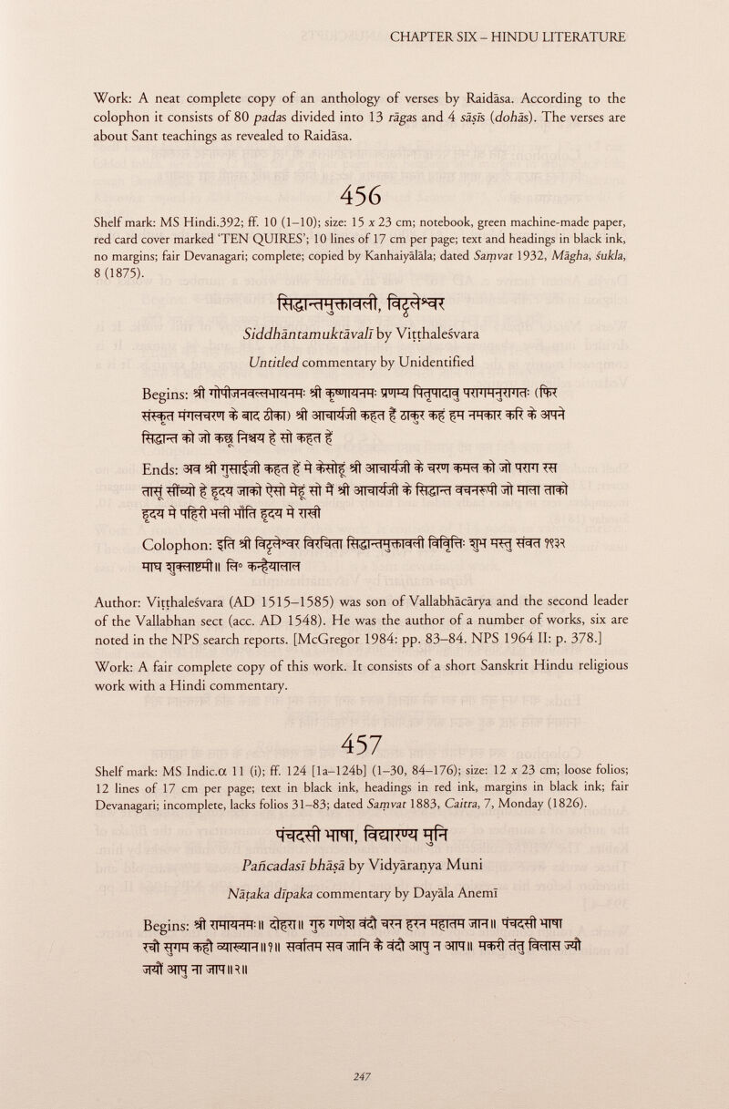 Work: A neat complete copy of an anthology of verses by Raidäsa. According to the colophon it consists of 80 padas divided into 13 raga s and 4 säsls (dohäs ). The verses are about Sant teachings as revealed to Raidâsa. 456 Shelf mark: MS Hindi.392; ff. 10 (1-10); size: 15 x 23 cm; notebook, green machine-made paper, red card cover marked 'TEN QUIRES'; 10 lines of 17 cm per page; text and headings in black ink, no margins; fair Devanagari; complete; copied by Kanhaiyäläla; dated Samvat 1932, Mägha, sukla, 8 (1875). Siddhäntamuktävall by Vitthalesvara Untitled commentary by Unidentified Begins: Mí Mí <ç cu ii<hh : ïFT 0 ? Rmhkm TiFFFRFiïï: (f*R WRFI $ át^I) Mì 3INl4^1 I WR ^ fïï WFR ^ $ 3^ Ends: 3^ Mí trtt M t^TÍf Mt 3ÍMl4^i $ TO ^ WT ^ 3»MKMÎ % feSRT ^ ÏÏM ÏÏFSÎ ^ ïïîfrf ^ Colophon: Mì HW ti^ri ^hwlkhì ii Author: Vitthalesvara (AD 1515-1585) was son of Vallabhäcärya and the second leader of the Vallabhan sect (acc. AD 1548). He was the author of a number of works, six are noted in the NPS search reports. [McGregor 1984: pp. 83—84. NPS 1964 II: p. 378.] Work: A fair complete copy of this work. It consists of a short Sanskrit Hindu religious work with a Hindi commentary. 457 Shelf mark: MS Indic.a 11 (i); ff. 124 [la—124b] (1-30, 84-176); size: 12 x 23 cm; loose folios; 12 lines of 17 cm per page; text in black ink, headings in red ink, margins in black ink; fair Devanagari; incomplete, lacks folios 31-83; dated Samvat 1883, Caitra, 7, Monday (1826). PañcadasI bhäsä by Vidyâranya Muni Nätaka dípaka commentary by Dayäla Aneml Begins: Mí il ii ÏÏ5 'itai ^ ij'm hçmh ii ' H ihi T# WT^^K^Himi tttídH ^Tlfïï % ^ 3TR ^ 3TFTII ^stnïït^nirii NO