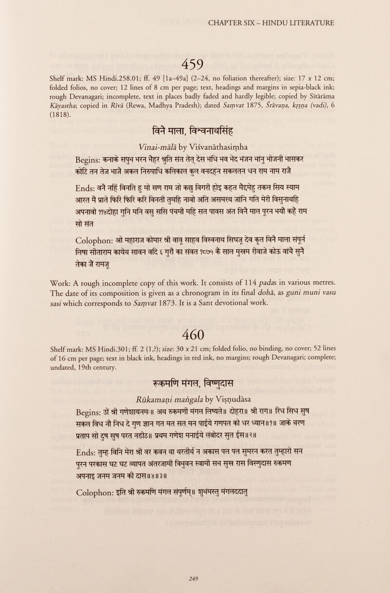 Shelf mark: MS Hindi.258.Ol; ff. 49 [la-49a] (2-24, no foliation thereafter); size: 17 x 12 cm; folded folios, no cover; 12 lines of 8 cm per page; text, headings and margins in sepia-black ink; rough Devanagari; incomplete, text in places badly faded and hardly legible; copied by Sltäräma Käyastha ; copied in Riva (Rewa, Madhya Pradesh); dated Samvat 1875, Srävana, krsna (vadi), 6 (1818). HMI, f^TT^ Vinai-malä by Visvanäthasimha Begins: ^FTT$ Wl TFT TFT ^ TÏFT TFT ^JRt TRFFf <í>)í¿ ïïïï ^ j TTFÍ 3T^T P k >H|RT 3FT TT3>?FFT ^FT TFT ■TFT TFÏ Ends: ^ fàïïfïï | TFT TFT 3*5 fàPTTÌ fìf ^ %% W ÍTFT WT 3TTFT ^ Hlci r+>R Rt>R tiR M rlHÎç HI il SrfcT STTFTT^T ^llPl ■'liei ttí f%TFTRf^ 3PFT13Ì J ]Pl HP) 3TT TTÌTT H^HI HÎÇ TFT TRTT 3FT M HM *FTÌ TFT TÌt TFT Colophon: 3TÌ qfRR #TH Mt ^ TTl^ ^ ^ïï M ÏÏFT1 fàn TTÌcTTTFT ^I^^T TTT^ïï $ FTÌ 3ïï Ttàcf ?cö4 % TTFT I TWT <1=11^ i ^ft TF^ S3 S3 S3 <^>T íf TFFT Cs Work: A rough incomplete copy of this work. It consists of 114 pada s in various metres. The date of its composition is given as a chronogram in its final dohä, as guni muni vasu sasi which corresponds to Samvat 1873. It is a Sant devotional work. 460 Shelf mark: MS Hindi.301; ff. 2 (1,?); size: 30 x21 cm; folded folio, no binding, no cover; 52 lines of 16 cm per page; text in black ink, headings in red ink, no margins; rough Devanagari; complete; undated, 19th century. W#TTO, fäwKW y so Rùkamani mañgala by Visnudäsa Begins: 3Ï Ml J| U ÌAIKW II 3FT M>H u íi TO fà^ll S^TTII sftTFTII ft^lTNTFT TTO ^ ^ Tïï }1FT FcT *FT TFT'FT <TT^ WFT 35Ì W^TFT II ? Il ^TTT ÎFTTC TTÌ 5^ TTO TFT TSfë II WT ÏÏ^T 'Fïïf^ Tïï fTTIRII Ends: ïïT; fàfïï ^TT TT ^TT T f M ïï 3T^RT 'FT 'FT TTTFT 3>Tïï ^Kl TFT TFT TT3>TTT TZ W SfiTT 3jc1<Jll4i T3FTÌ TFf TTTT TJTT 3FFTTI ^FFT ^FFT TÌ 2JTT II Ü II ì II Colophon: ^ftT ■W-li! '-FFT *lM u f*tJI ^FFTT ïï ïï'FT^Tïï