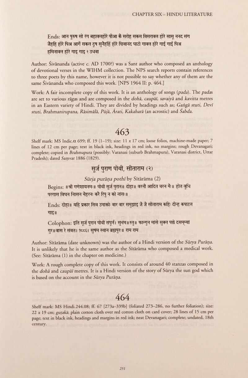 Ends: 3TH WT # VI qfen % ^ TTC *ÏÏT f^t3t 3tfí ^ rmi-k, wt ^tt^t t ttf ïïlf fasi çft-im ^ ^ R 3^RT Author: Sivânanda (active c. AD 1700?) was a Sant author who composed an anthology of devotional verses in the WIHM collection. The NPS search reports contain references to three poets by this name, however it is not possible to say whether any of them are the same Sivânanda who composed this work. [NPS 1964 II: p. 464.] Work: A fair incomplete copy of this work. It is an anthology of songs ( pada ). The padas are set to various ragas and are composed in the dohä, caupäi, savaiyä and kavitta metres in an Eastern variety of Hindi. They are divided by headings such as; Ganga sturi, Devi sturi, Brahmanirupana, Räsimälä, Püjä, Arati, Kakaharä (an acrostic) and Sabda. 463 Shelf mark: MS Indic.a 699; ff. 19 (1-19); size: 11x17 cm; loose folios, machine-made paper; 7 lines of 12 cm per page; text in black ink, headings in red ink, no margins; rough Devanagari; complete; copied in Brahmapura (possibly: Varanasi (suburb Brahmapura), Varanasi district, Uttar Pradesh); dated Sarpvat 1886 (1829). ^ UÌHKIH R) CS VO 7 Surja puräna pothi by Sltäräma (2) Begins: ll^ J I U ÌAIWHH:II <M*pfq*FTII StfTII 3nfèïïäf:II WTRT f^H fïïFFR ^I-T : ^ ïïRT : Il Ends: ^TII fe? 3ÏÏT# 3R 3R ^ *íidKIH 3# ^ ÏÏTfll Colophon: tl-jf ïïNÎ ^PT-f I ^rP-P-IIIII H iti ^ I ^CsvO CSSDS3S3 VD \ TRII^RT^^TI ?ccÇ| WTFIH^m:|l TTÏÏ ^FT Author: Sltäräma (date unknown) was the author of a Hindi version of the Sürya Puräna. It is unlikely that he is the same author as the Sltäräma who composed a medical work. (See: Sltäräma (1) in the chapter on medicine.) Work: A rough complete copy of this work. It consists of around 40 stanzas composed in the dohä and caupäi metres. It is a Hindi version of the story of Sürya the sun god which is based on the account in the Sürya Puräna. 464 Shelf mark: MS Hindi.244.08; ff. 67 [273a-339b] (foliated 273-286, no further foliation); size: 22 X 19 cm; gutakx, plain cotton cloth over red cotton cloth on card cover; 28 lines of 15 cm per page; text in black ink, headings and margins in red ink; neat Devanagari; complete; undated, 18th century.