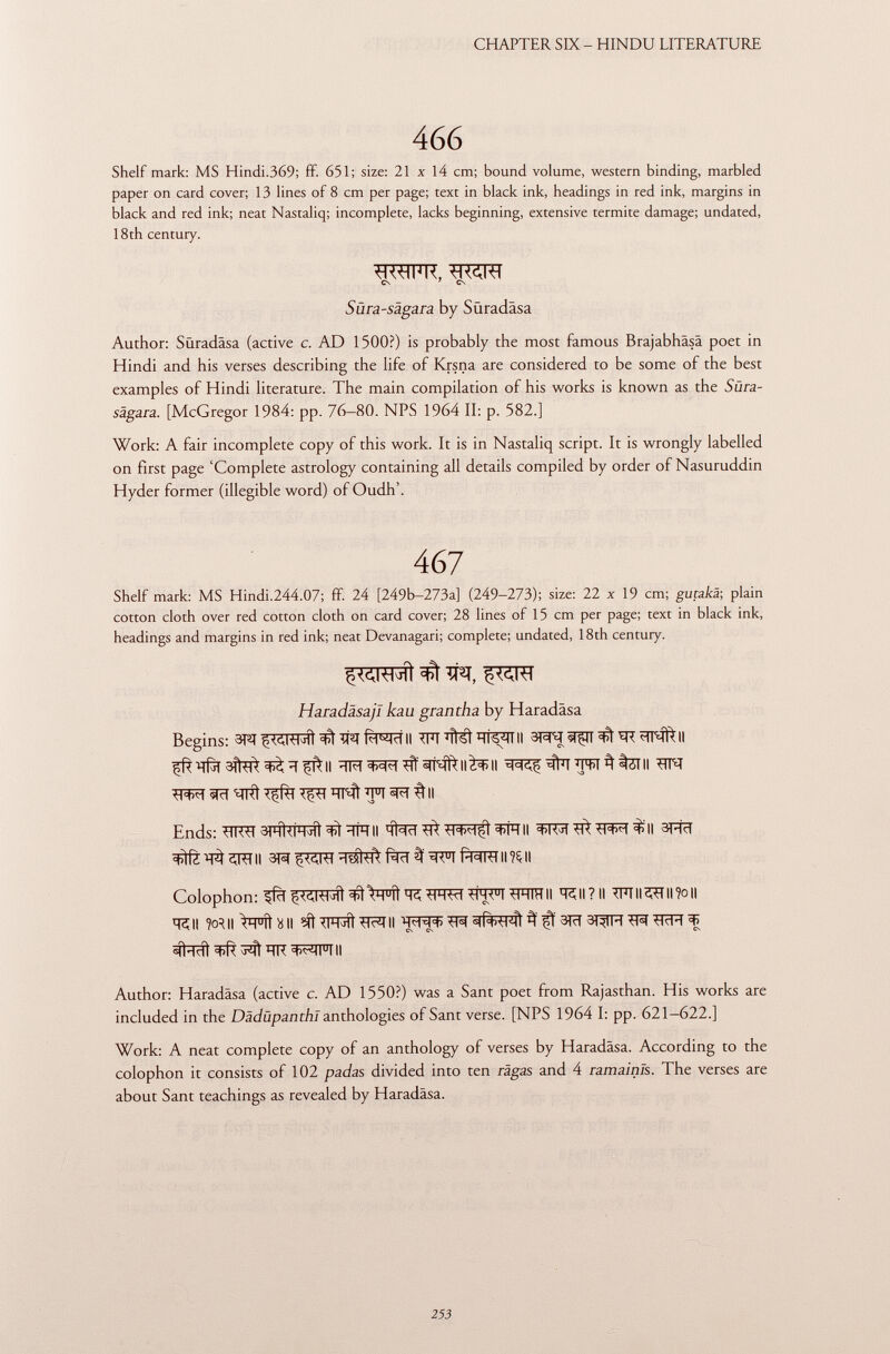 Shelf mark: MS Hindi.369; ff. 651; size: 21 x 14 cm; bound volume, western binding, marbled paper on card cover; 13 lines of 8 cm per page; text in black ink, headings in red ink, margins in black and red ink; neat Nastaliq; incomplete, lacks beginning, extensive termite damage; undated, 18th century. Author: Süradäsa (active c. AD 1500?) is probably the most famous Brajabhäsä poet in Hindi and his verses describing the life of Krsna are considered to be some of the best examples of Hindi literature. The main compilation of his works is known as the Süra- sägara. [McGregor 1984: pp. 76—80. NPS 1964 II: p. 582.] Work: A fair incomplete copy of this work. It is in Nastaliq script. It is wrongly labelled on first page 'Complete astrology containing all details compiled by order of Nasuruddin Hyder former (illegible word) of Oudh'. Shelf mark: MS Hindi.244.07; ff. 24 [249b-273a] (249-273); size: 22 x 19 cm; gucakä; plain cotton cloth over red cotton cloth on card cover; 28 lines of 15 cm per page; text in black ink, headings and margins in red ink; neat Devanagari; complete; undated, 18th century. Begins: 3RT ^ TR Ri^ci II TFT 'Fisi H i s¿i i II 31^1 «siç-ii ^ <ii*îftll ^TW^tZTII ^cT sjrct Tffèr TirH ÏÏNt ÏÏT ^ II Ends: TTRTT 3| h U¡%ÍÍ ^ÏÏTÏÏII ^ WTII sfïïTÏÏ^^T^II 3HÏÏ Colophon: s[fïï ^ÏRT j TÎ ^H u iì ■MMW ^M< u l -HHIH II ïïi II ? Il TFT II <ï?T II ?o || ÏÏÇII w\\ Cròtali ^t^mf^ii m «ti+u-MÌ fiam ^ ^ #rat^^ïïR^Frii Author: Haradâsa (active c. AD 1550?) was a Sant poet from Rajasthan. His works are included in the Dädüpanthl anthologies of Sant verse. [NPS 1964 I: pp. 621-622.] Work: A neat complete copy of an anthology of verses by Haradâsa. According to the colophon it consists of 102 padas divided into ten râgas and 4 ramainls. The verses are about Sant teachings as revealed by Haradâsa. wwn, mm Cs ' CN Süra-sägara by Süradäsa SWW m ÌÌ ^ TTC, Haradäsajl kau grantha by Haradâsa